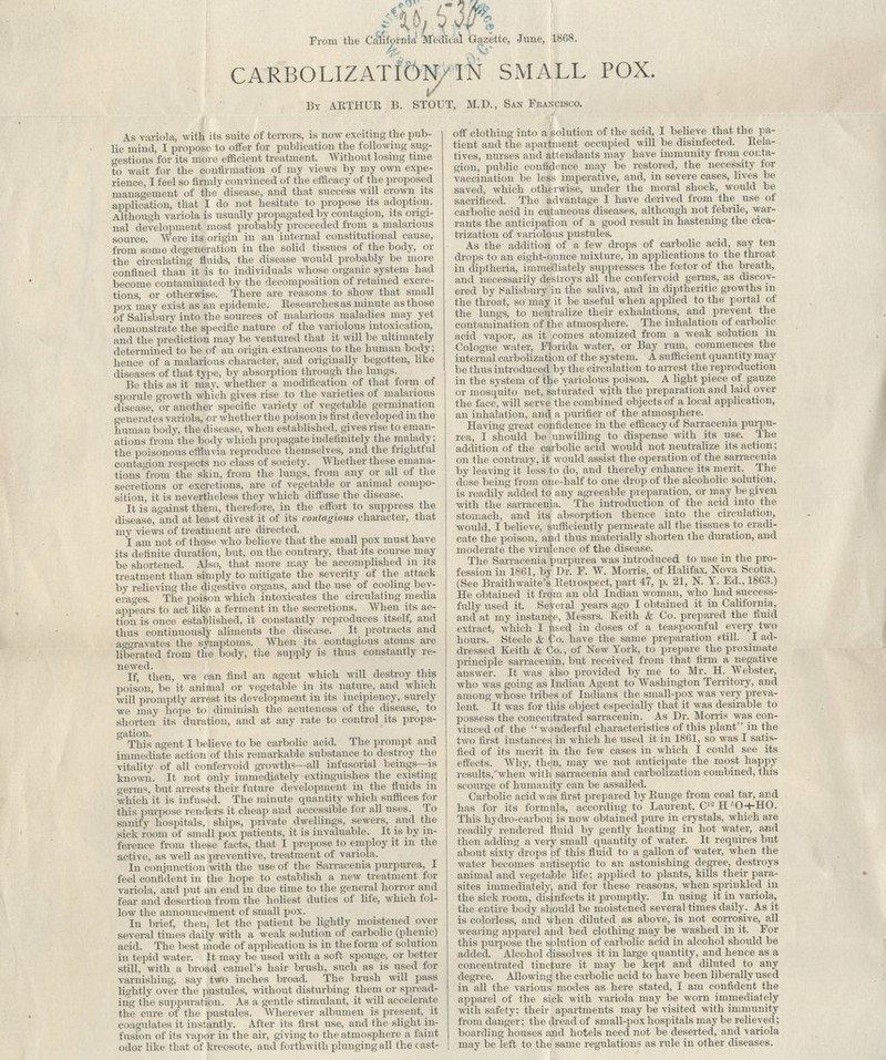 dm From the California Medical Gazette, June, 1868. . ^* CARBOLIZATION IN SMALL POX. 1/ By ARTHUR B. STOUT, M.D., San Feanctsco. As variola, with its suite of terrors, is now exciting the pub- lic mind, I propose to offer for publication the following sug- gestions for its more efficient treatment. Without losing time to wait for the confirmation of my views by my own expe- rience, I feel so firmly convinced of the efficacy of the proposed management of the disease, and that success will crown its application, that I do not hesitate to propose its adoption. Although variola is usually propagated by contagion, its origi- nal development most probably proceeded from a malarious source. Were its origin in an internal constitutional cause, from some degeneration in the solid tissues of the body, or the circulating fluids, the disease would probably be more confined than it is to individuals whose organic system had become contaminated by the decomposition of retained excre- tions, or otherwise. There are reasons to show that small pox may exist as an epidemic. Researches as minute as those of Salisbury into the sources of malarious maladies may yet demonstrate the specific nature of the variolous intoxication, and the prediction may be ventured that it will be ultimately determined to be of an origin extraneous to the human body; hence of a malarious character, and originally begotten, like diseases of that type, by absorption through the lungs. Be this as it may, whether a modification of that form of sporule growth which gives rise to the varieties of malarious disease, or another specific variety of vegetable germination generates variola, or whether the poison is first developed in the human body, the disease, when established, gives rise to eman- ations from the body which propagate indefinitely the malady; the poisonous effluvia reproduce themselves, and the frightful contagion respects no class of society. Whether these emana- tions from the skin, from the lungs, from any or all of the secretions or excretions, are of vegetable or animal compo- sition, it is nevertheless they which diffuse the disease. It is against them, therefore, in the effort to suppress the disease, and at least divest it of its contagious character, that my views of treatment are directed. I am not of those who believe that the small pox must have its definite duration, but, on the contrary, that its course may be shortened. Also, that more may be accomplished in its treatment than simply to mitigate the severity of the attack by relieving the digestive organs, and the use of cooling bev- erages. The poison which intoxicates the circulating media appears to act like a ferment in the secretions. When its ac- tion is once established, it constantly reproduces itself, and thus continuously aliments the disease. It protracts and a»ravates the symptoms. When its contagious atoms are liberated from the body, the supply is thus constantly re- newed. If, then, we can find an agent which will destroy this poison, be it animal or vegetable in its nature, and which will promptly arrest its development in its incipiency, surely we may hope to diminish the acuteness of the disease, to shorten its duration, and at any rate to control its propa- gation. This agent I believe to be carbolic acid. The prompt and immediate action of this remarkable substance to destroy the vitality of all confervoid growths—all infusorial beings—is known. It not only immediately extinguishes the existing germ«, but arrests their future development in the fluids in which it is infused. The minute quantity which suffices for this purpose renders it cheap and accessible for all uses. To sanify hospitals, ships, private dwellings, sewers, and the sick room of small pox patients, it is invaluable. It is by in- ference from these facts, that I propose to employ it in the active, as well as preventive, treatment of variola. In conjunction with the use of the Sarracenia purpurea,_ I feel confident in the hope to establish a new treatment for variola, and put an end in due time to the general horror and fear and desertion from the holiest duties of life, which fol- low the announcement of small pox. In brief, then, let the patient be lightly moistened over several times daily with a weak solution of carbolic (phenic) acid. The best mode of application is in the form of solution in tepid water. It may be used with a soft sponge, or better still, with a broad camel's hair brush, such as is used for varnishing, say two inches broad. The brush will pass lightly over the pustules, without disturbing them or spread- ing the suppuration. As a gentle stimulant, it will accelerate the cure of the pustules. Wherever albumen is present, it coagulates it instantly. After its first use, and the slight in- fusion of its vapor in the air, giving to the atmosphere a faint odor like that of kreosote, and forthwith plunging all the cast- off clothing into a solution of the acid, I believe that the pa- tient and the apartment occupied will be disinfected. Rela- tives, nurses and attendants may have immunity from conta- gion, public confidence may be restored, the necessity for vaccination be less imperative, and, in severe cases, lives be saved, which otherwise, under the moral shock, would be sacrificed. The advantage I have derived from the use of carbolic acid in cutaneous diseases, although not febrile, war- rants the anticipation of a good result in hastening the cica- trization of variolous pustules. As the addition of a few drops of carbolic acid, say ten drops to an eight-ounce mixture, in applications to the throat in cliptheria, immediately suppresses the fcetor of the breath, and necessarily destroys all the confervoid germs, as discov- ered by Salisbury in the saliva, and in diptheritic growths in the throat, so may it be useful when applied to the portal of the lungs, to neutralize their exhalations, and prevent the contamination of the atmosphere. The inhalation of carbolic acid vapor, as it comes atomized from a weak solution in Cologne water, Florida water, or Bay rum, commences the internal carbolization of the system. A sufficient quantity may be thus introduced by the circulation to arrest the reproduction in the system of the variolous poison. A light piece of gauze or mosquito net, saturated with the preparation and laid over the face, will serve the combined objects of a local application, an inhalation, and a purifier of the atmosphere. Having great confidence in the efficacy of Sarracenia purpu- rea, I should be unwilling to dispense with its use. The addition of the carbolic acid would not neutralize its action; on the contrary, it would assist the operation of the sarracenia by leaving it less to do, and thereby enhance its merit. The dose being from one-half to one drop of the alcoholic solution, is readily added to any agreeable preparation, or may be given with the sarracenia. The introduction of the acid into the stomach, and its absorption thence into the circulation, would, I believe, sufficiently permeate all the tissues to eradi- cate the poison, and thus materially shorten the duration, and moderate the virulence of the disease. The Sarracenia purpurea was introduced to use in the pro- fession in 1861, by Dr. F. W. Morris, of Halifax, Nova Scotia. (See Braithwaite's Retiospect, part 47, p. 21, N. Y. Ed., 1863.) He obtained it from an old Indian woman, who had success- fully used it. Seveial years ago I obtained it in California, and at my instance, Messrs. Keith & Co. prepared the fluid extract, which I Used in doses of a teaspoonful every two hours. Steele & Co. have the same preparation still. I ad- dressed Keith & Co., of New York, to prepare the proximate principle sarracenin, but received from that firm a negative answer. It was also provided by me to Mr. H. Webster, who was going as Indian Agent to Washington Territory, and among whose tribes of Indians the small-pox was very preva- lent. It was for tliis object especially that it was desirable to possess the concentrated sarracenin. As Dr. Moms was con- vinced of the wonderful characteristics of this plant in the two first instances in which he used it in 1861, so was I satis- fied of its merit in the few cases in which I could see its effects. Why, then, may we not anticipate the most happy results, when with sarracenia and carbolization combined, this scourge of humanity can be assailed. Carbolic acid was first prepared by Runge from coal tar, and has for its formula, according to Laurent, C,s H •■O+HO. This hydro-carbon is now obtained pure in crystals, which are readily rendered fluid by gently heating in hot water, and then adding a very small quantity of water. It requires but about sixty drops of this fluid to a gallon of water, when the water becomes antiseptic to an astonishing degree, destroys animal and vegetable life; applied to plants, kills their para- sites immediately^ and for these reasons, when sprinkled in the sick room, disinfects it promptly. In using it in variola, the entire body should be moistened several times daily. As it is colorless, and when diluted as above, is not corrosive, all wealing apparel and bed clothing may be washed in it. For this purpose the splution of carbolic acid in alcohol should be added. Alcohol dissolves it in large quantity, and hence as a concentrated tincture it may be kept and diluted to any degree. Allowing the carbolic acid to have been liberally used in all the various modes as here stated, I am confident the apparel of the sick with variola may be worn immediately with safety; their apartments may be visited with immunity from danger; the dread of small-pox hospitals may be relieved; boarding houses and hotels need not be deserted, and variola may be left to the same regulations as rule in other diseases.