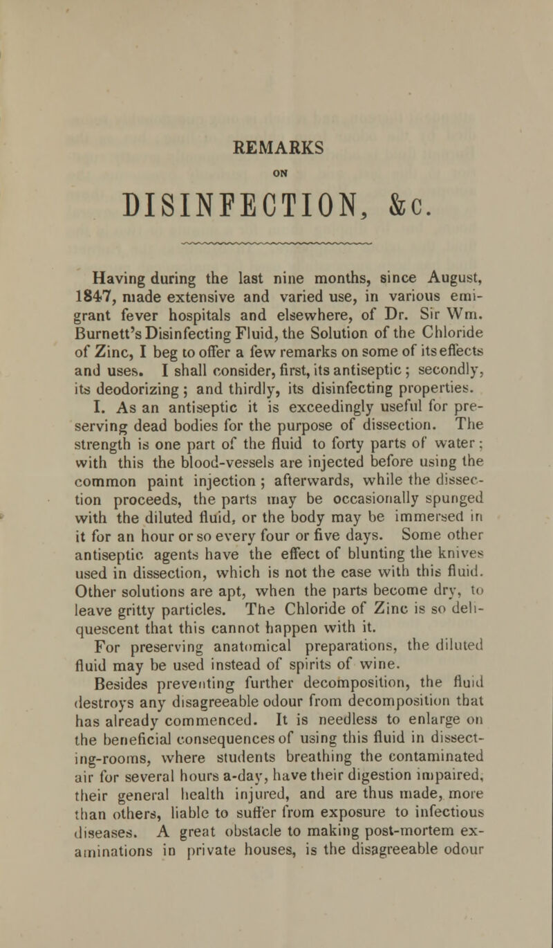 REMARKS ON DISINFECTION, &c. Having during the last nine months, since August, 1847, made extensive and varied use, in various emi- grant fever hospitals and elsewhere, of Dr. Sir Wm. Burnett's Disinfecting Fluid, the Solution of the Chloride of Zinc, I beg to offer a few remarks on some of its effects and uses. I shall consider, first, its antiseptic ; secondly, its deodorizing; and thirdly, its disinfecting properties. I. As an antiseptic it is exceedingly useful for pre- serving dead bodies for the purpose of dissection. The strength is one part of the fluid to forty parts of water; with this the blood-vessels are injected before using the common paint injection ; afterwards, while the dissec- tion proceeds, the parts may be occasionally spunged with the diluted fluid, or the body may be immersed in it for an hour or so every four or five days. Some other antiseptic agents have the effect of blunting the knives used in dissection, which is not the case with this fluid. Other solutions are apt, when the parts become dry, to leave gritty particles. The Chloride of Zinc is so deli- quescent that this cannot happen with it. For preserving anatomical preparations, the diluted fluid may be used instead of spirits of wine. Besides preventing further decomposition, the fluid destroys any disagreeable odour from decomposition that has already commenced. It is needless to enlarge on the beneficial consequences of using this fluid in dissect- ing-rooms, where students breathing the contaminated air for several hours a-day, have their digestion impaired, their general health injured, and are thus made, more than others, liable to sutler from exposure to infectious diseases. A great obstacle to making post-mortem ex- aminations in private houses, is the disagreeable odour