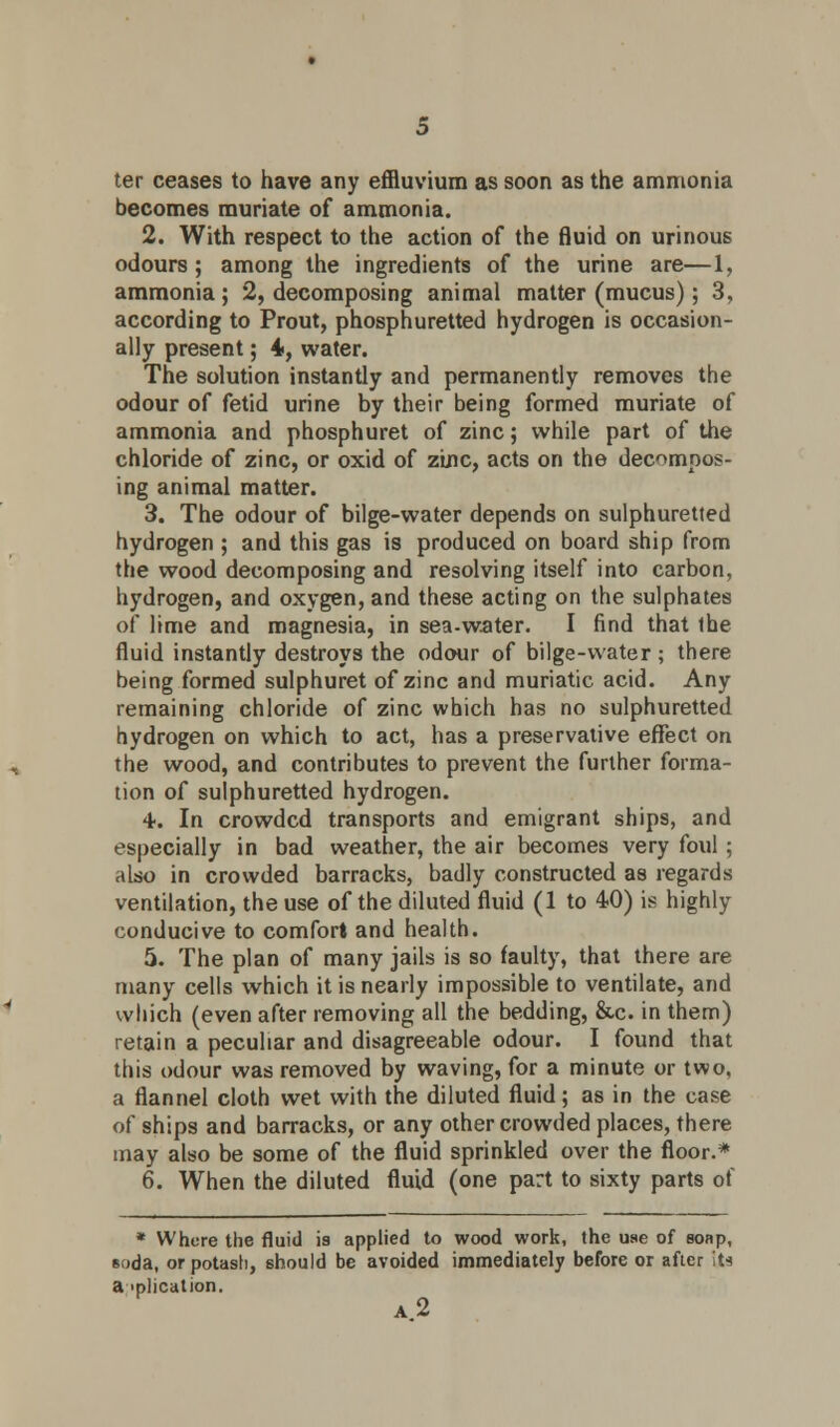 ter ceases to have any effluvium as soon as the ammonia becomes muriate of ammonia. 2. With respect to the action of the fluid on urinous odours; among the ingredients of the urine are—1, ammonia ; 2, decomposing animal matter (mucus); 3, according to Prout, phosphuretted hydrogen is occasion- ally present; 4, water. The solution instantly and permanently removes the odour of fetid urine by their being formed muriate of ammonia and phosphuret of zinc; while part of the chloride of zinc, or oxid of zinc, acts on the decompos- ing animal matter. 3. The odour of bilge-water depends on sulphuretted hydrogen ; and this gas is produced on board ship from the wood decomposing and resolving itself into carbon, hydrogen, and oxygen, and these acting on the sulphates of lime and magnesia, in sea-water. I find that the fluid instantly destroys the odour of bilge-water ; there being formed sulphuret of zinc and muriatic acid. Any remaining chloride of zinc which has no sulphuretted hydrogen on which to act, has a preservative effect on the wood, and contributes to prevent the further forma- tion of sulphuretted hydrogen. +. In crowded transports and emigrant ships, and especially in bad weather, the air becomes very foul ; also in crowded barracks, badly constructed as regards ventilation, the use of the diluted fluid (1 to 40) is highly conducive to comfort and health. 5. The plan of many jails is so faulty, that there are many cells which it is nearly impossible to ventilate, and which (even after removing all the bedding, &c. in them) retain a peculiar and disagreeable odour. I found that this odour was removed by waving, for a minute or two, a flannel cloth wet with the diluted fluid; as in the case of ships and barracks, or any other crowded places, there may also be some of the fluid sprinkled over the floor.* 6. When the diluted fluid (one part to sixty parts of * Where the fluid is applied to wood work, the use of soap, soda, or potash, should be avoided immediately before or after liu amplication. a2