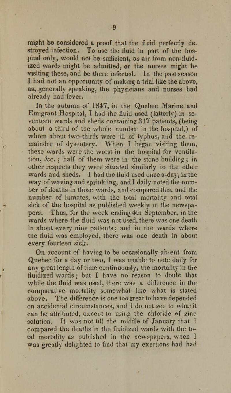 might be considered a proof that the fluid perfectly de- stroyed infection. To use the fluid in part of the hos- pital only, would not be sufficient, as air from non-fluid- ized wards might he admitted, or the nurses might be visiting these, and be there infected. In the past season I had not an opportunity of making a trial like the above, as, generally speaking, the physicians and nurses had already had fever. In the autumn of 1847, in the Quebec Marine and Emigrant Hospital, I had the fluid used (latterly) in se- venteen wards and sheds containing 317 patients, (being about a third of the whole number in the hospital,) of whom about two-thirds were ill of typhus, and the re- mainder of dysentery. When I began visiting them, these wards were the worst in the hospital for ventila- tion, &c.; half of them were in the stone building ; in other respects they were situated similarly to the other wards and sheds. I had the fluid used once a-day, in the way of waving and sprinkling, and I daily noted the num- ber of deaths in those wards, and compared this, and the number of inmates, with the total mortality and total sick of the hospital as published weekly in the newspa- pers. Thus, for the week ending 4th September, in the wards where the fluid was not used, there was one death in about every nine patients; and in the wards where the fluid was employed, there was one death in about every fourteen sick. On account of having to be occasionally abtent from Quebec for a day or two, I was unable to note daily for any great length of time continuously, the mortality in the fluidized wards; but I have no reason to doubt that while the fluid was used, there was a difference in the comparative mortality somewhat like what is stated above. The difference is one too great to have depended on accidental circumstances, and T do not sec to what it can be attributed, except to using the chloride of zinc solution. It was not till the middle of January that I compared the deaths in the fluidized wards with the to- tal mortality as published in the newspapers, when I was greatly delighted to find that my exertions had had