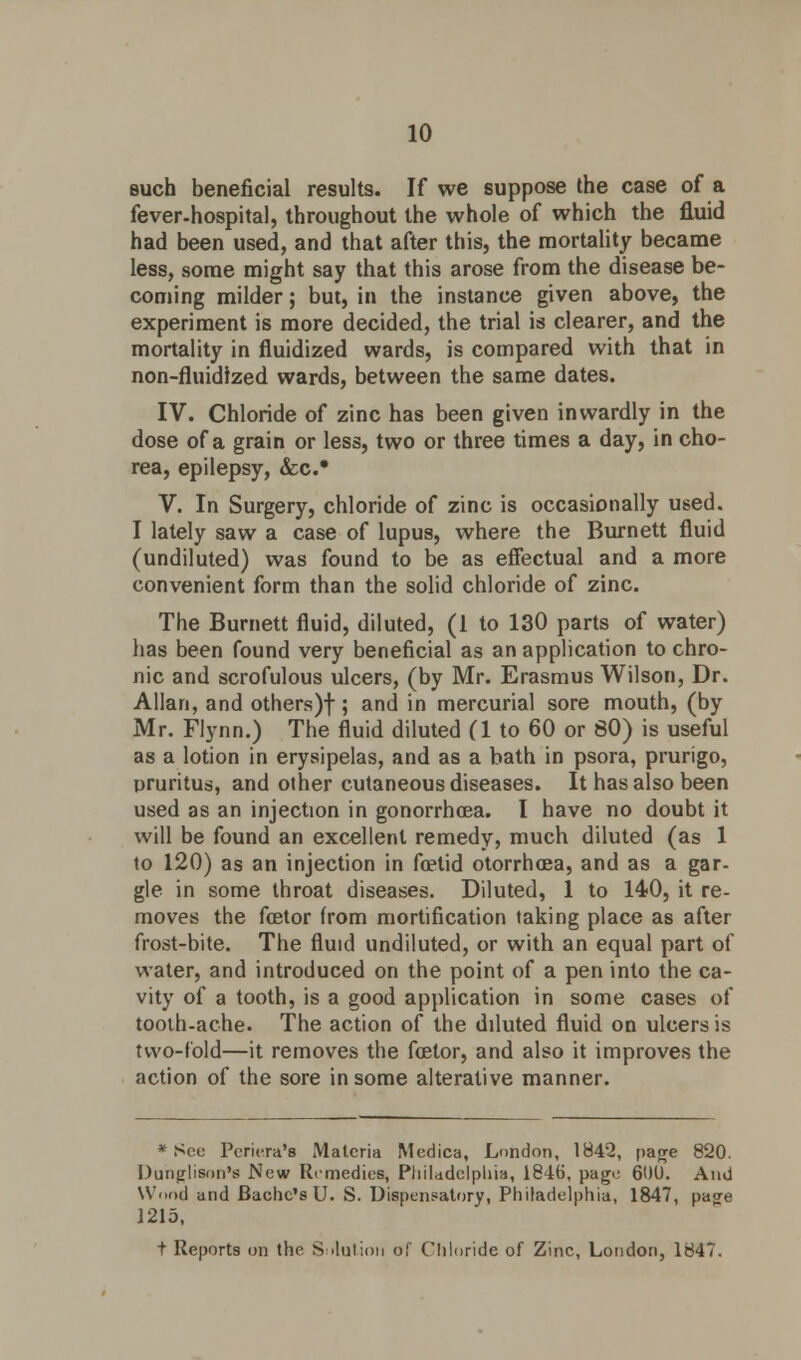 such beneficial results. If we suppose the case of a fever-hospital, throughout the whole of which the fluid had been used, and that after this, the mortality became less, some might say that this arose from the disease be- coming milder; but, in the instance given above, the experiment is more decided, the trial is clearer, and the mortality in fluidized wards, is compared with that in non-fluidtzed wards, between the same dates. IV. Chloride of zinc has been given inwardly in the dose of a grain or less, two or three times a day, in cho- rea, epilepsy, &c* V. In Surgery, chloride of zinc is occasionally used. I lately saw a case of lupus, where the Burnett fluid (undiluted) was found to be as effectual and a more convenient form than the solid chloride of zinc. The Burnett fluid, diluted, (1 to 130 parts of water) has been found very beneficial as an application to chro- nic and scrofulous ulcers, (by Mr. Erasmus Wilson, Dr. Allan, and others)f ; and in mercurial sore mouth, (by Mr. Flynn.) The fluid diluted (1 to 60 or 80) is useful as a lotion in erysipelas, and as a bath in psora, prurigo, pruritus, and other cutaneous diseases. It has also been used as an injection in gonorrhoea. I have no doubt it will be found an excellent remedy, much diluted (as 1 to 120) as an injection in foetid otorrhoea, and as a gar- gle in some throat diseases. Diluted, 1 to 140, it re- moves the foetor from mortification taking place as after frost-bite. The fluid undiluted, or with an equal part of water, and introduced on the point of a pen into the ca- vity of a tooth, is a good application in some cases of tooth-ache. The action of the diluted fluid on ulcers is two-fold—it removes the foetor, and also it improves the action of the sore in some alterative manner. * See Pcriera's Materia Medica, London, 1842, page 820. Dunglison's New Remedies, Philadelphia, 1846, page 6DU. And Wood and Bachc's U. S. Dispensatory, Philadelphia, 1847, page 1215, t Reports on the Solution of Chloride of Zinc, London, 1847.