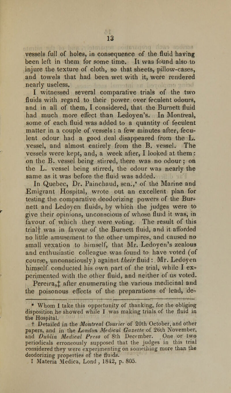 vessels full of holes, in consequence of the fluid having been left in them for some time. It was found also to injure the texture of cloth, so that sheets, pillow-cases, and towels that had been wet with it, were rendered nearly useless. I witnessed several comparative trials of the two fluids with regard to their power over feculent odours, and in all of them, I considered, that the Burnett fluid had much more effect than Ledoyen's. In Montreal, some of each fluid was added to a quantity of feculent matter in a couple of vessels: a few minutes after, fecu- lent odour had a good deal disappeared from the L. vessel, and almost entirely from the B. vessel. The vessels were kept, and, a week after, I looked at them: on the B. vessel being stirred, there was no odour; on the L. vessel being stirred, the odour was nearly the same as it was before the fluid was added. In Quebec, Dr. Painchaud, sen.,* of the Marine and Emigrant Hospital, wrote out an excellent plan for testing the comparative deodorizing powers of the Bur- nett and Ledoyen fluids, by which the judges were to give their opinions, unconscious of whose fluid it was, in favour of which they were voting. The result of this trialf was in favour of the Burnett fluid, and it afforded no little amusement to the other umpires, and caused no small vexation to himself, that Mr. Ledoyen's zealous and enthusiastic colleague was found to have voted (of course, unconsciously) against their fluid : Mr. Ledoyen himself conducted his own part of the trial, while I ex- perimented with the other fluid, and neither of us voted. Pereira,{ after enumerating the various medicinal and the poisonous effects of the preparations of lead, de- * Whom I take this opportunity of thanking, for the obliging disposition he showed while I was making trials of the fluid in the Hospital. t Detailed in the Montreal Courier of 20th October, and other papers, and in the London Medical Gazette of 26th November, and Dublin Medical Press of 8th December. One or two periodicals erroneously supposed that the judges in this trial considered they were experimenting on something more than the deodorizing properties of the fluids. t Materia Medica, Lond , 1812, p. 805.