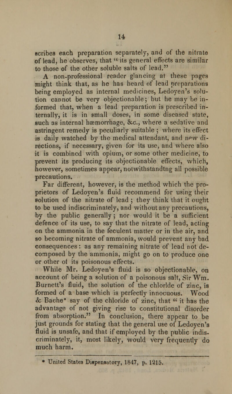 scribes each preparation separately, and of the nitrate of lead, he observes, that  its general effects are similar to those of the other soluble salts of lead. A non-professional reader glancing at these pages might think that, as he has heard of lead preparations being employed as internal medicines, Ledoyen's solu- tion cannot be very objectionable; but he may be in- formed that, when a lead preparation is prescribed in- ternally, it is in small doses, in some diseased state, such as internal haemorrhage, &c, where a sedative and astringent remedy is peculiarly suitable ; where its effect is daily watched by the medical attendant, and n^vv di- rections, if necessary, given for its use, and where also it is combined with opium, or some other medicine, to prevent its producing its objectionable effects, which, however, sometimes appear, notwithstanding all possible precautions. Far different, however, is the method which the pro- prietors of Ledoyen's fluid recommend for using their solution of the nitrate of lead ; they think that it ought to be used indiscriminately, and without any precautions, by the public generally ; nor would it be a sufficient defence of its use, to say that the nitrate of lead, acting on the ammonia in the feculent matter or in the air, and so becoming nitrate of ammonia, would prevent any bad consequences: as any remaining nitrate of lead not de- composed by the ammonia, might go on to produce one or other ot its poisonous effects. While Mr. Ledoyen's fluid is so objectionable, on account of being a solution of a poisonous salt, Sir Wm. Burnett's fluid, the solution of the chloride of zinc, is formed of a base which is perfectly innocuous. Wood & Bache* say of the chloride of zinc, that  it has the advantage of not giving rise to constitutional disorder from absorption. In conclusion, there appear to be just grounds for stating that the general use of Ledoyen's fluid is unsafe, and that if employed by the public indis- criminately, it, most likely, would very frequently do much harm. • United States Diipensatory, 1847, p. 1215.