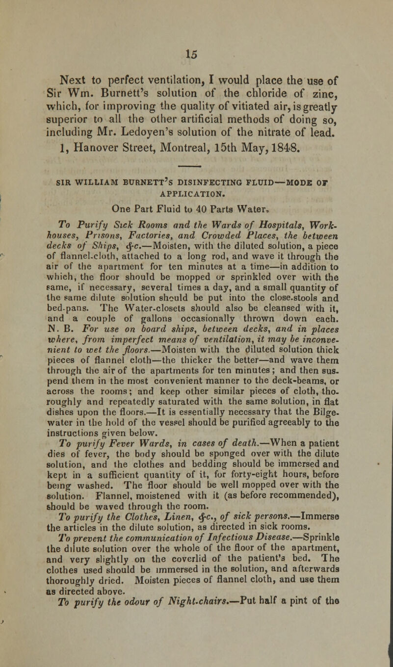 Next to perfect ventilation, I would place the use of Sir Wm. Burnett's solution of the chloride of zinc, which, for improving the quality of vitiated air, is greatly- superior to all the other artificial methods of doing so, including Mr. Ledoyen's solution of the nitrate of lead. 1, Hanover Street, Montreal, 15th May, 184-8. sir william Burnett's disinfecting fluid—mode of application. One Part Fluid to 40 Parts Water, To Purify Sick Rooms and the Wards of Hospitals, Work- houses, Prisons, Factories, and Crowded Places, the between decks of Ships, <J-c.—Moisten, with the diluted solution, a piece of flannel.cloth, attached to a long rod, and wave it through the air of the apartment for ten minutes at a time—in addition to which, the floor should be mopped or sprinkled over with the same, if necessary, several times a day, and a small quantity of the same dilute solution should be put into the close-stools and bed-pans. The Water-closets should also be cleansed with it, and a couple of gallons occasionally thrown down each. N. B. For use on board ships, between decks, and in places where, from imperfect means of ventilation, it may be inconve- nient to wet the floors.—Moisten with the diluted solution thick pieces of flannel cloth—the thicker the better—and wave them through the air of the apartments for ten minutes; and then sus. pend them in the most convenient manner to the deck-beams, or across the rooms; and keep other similar pieces of cloth, tho- roughly and repeatedly saturated with the same solution, in flat dishes upon the floors.—It is essentially necessary that the Bilge, water in the hold of the vessel should be purified agreeably to the instructions given below. To purify Fever Wards, in cases of death.—When a patient dies of fever, the body should be sponged over with the dilute solution, and the clothes and bedding should be immersed and kept in a sufficient quantity of it, for forty-eight hours, before being washed. The floor should be well mopped over with the solution. Flannel, moistened with it (as before recommended), 6hould be waved through the room. To purify the Clothes, Linen, <$-c, of sick persons.—Immerse the articles in the dilute solution, as directed in sick rooms. To prevent the communication of Infectious Disease.—Sprinkle the dilute solution over the whole of the floor of the apartment, and very slightly on the coverlid of the patient's bed. The clothes used should be immersed in the solution, and afterwards thoroughly dried. Moisten pieces of flannel cloth, and use them as directed above. To purify the odour of Night-chairs—Put half a pint of the