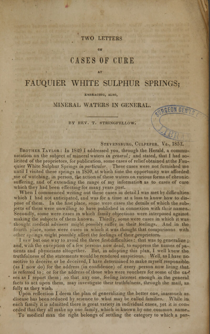 TWO LETTERS ON CASES OF CURE AT FAUQUIER WHITE SULPHUR SPRINGS; EMBRACING, ALSO, MINERAL WATERS IN GENERAL. .ffigEON GfgT BY REV. T. STRINGFELLOW; Stevensburg, Culpeper, Va., 185T. Brother Taylor : In 1849 I addressed you, through the Herald, a commu- nication on the subject of mineral waters in general; and stated, that I had so- licited of the proprietors, for publication, some cases of relief obtained at the Fau- quier White Sulphur Springs in particular. These cases were not furnished me until I visited these springs in 1850, at which time the opportunity was afforded me of watching, in person, the action of these waters on various forms of chronic suffering, and of extending the range of my information as to cases of cure which they had been effecting for many years past. When I commenced writing out these cases in detail I was met by difficulties which I had not anticipated, and was for a time at a loss to know how to dis- pose of them. In the first place, some were cases the details of which the sub- jects of them were unwilling to have published in connexion with their names. Secondly, some were cases in which family objections were interposed against making the subjects of them known. Thirdly, some were cases in which it was thought medical advisers might possibly suffer in their feelings. And in the fourth place, some were cases in which it was thought that comparisons with other springs might possibly affect the feelings of their proprietors. I saw but one way to avoid the three first difficulties: that was to generalize ; and, with the exception of a few persons now dead, to suppress the names of pa- tients and physicians altogether. But, in adopting this plan, I well knew the truthfulness of the statements would be rendered suspicious. Well, as I have no motive to deceive or be deceived, I have determined to make myself responsible (as I now do) for the address (in confidence) of every person now living that is referred to ; or for the address of those who were vouchers for some of the ca-' * ses as I report them ; so that any one, feeling interest enough in the general facts to act upon thern, may investigate their truthfulness, through the mail, as fully as they wish. Upon reflection I deem the plan of generalizing the better one, inasmuch as disease has been reduced by science to what may be called families. While in each family it is admitted there is great variety in individual cases, yet it is con- ceded that they all make up one family, which is known by one common name. To medical man the right belongs of settling the category to which a par-