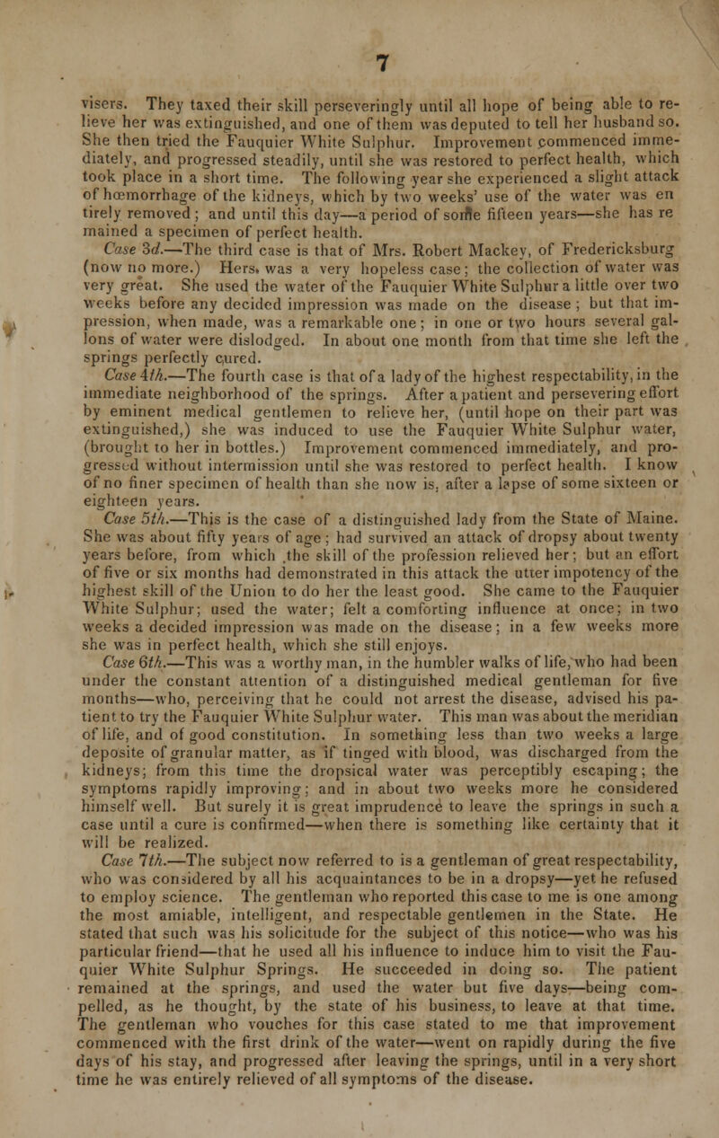 visers. They taxed their skill perseveringly until all hope of being able to re- lieve her was extinguished, and one of them was deputed to tell her husband so. She then tried the Fauquier White Sulphur. Improvement commenced imme- diately, and progressed steadily, until she was restored to perfect health, which took place in a short time. The following year she experienced a slight attack of hosmorrhage of the kidneys, which by two weeks' use of the water was en tirely removed ; and until this day—a period of sorfle fifteen years—she has re mained a specimen of perfect health. Case 3c/.—The third case is that of Mrs. Robert Mackey, of Fredericksburg (now no more.) Hers, was a very hopeless case; the collection of water was very great. She used the water of the Fauquier White Sulphur a little over two weeks before any decided impression was made on the disease ; but that im- pression, when made, was a remarkable one; in one or two hours several gal- lons of water were dislodged. In about one month from that time she left the springs perfectly c,ured. Case 4th.—The fourth case is that of a lady of the highest respectability, in the immediate neighborhood of the springs. After a patient and persevering effort by eminent medical gentlemen to relieve her, (until hope on their part was extinguished,) she was induced to use the Fauquier WThite Sulphur water, (brought to her in bottles.) Improvement commenced immediately, and pro- gressed without intermission until she was restored to perfect health. I know of no finer specimen of health than she now is. after a lapse of some sixteen or eighteen years. Case 5th.—This is the case of a distinguished lady from the State of Maine. She was about fifty years of age; had survived an attack of dropsy about twenty years before, from which .the skill of the profession relieved her; but an effort of five or six months had demonstrated in this attack the utter impotency of the highest skill of the Union to do her the least good. She came to the Fauquier White Sulphur; used the water; felt a comforting influence at once; in two weeks a decided impression was made on the disease; in a few weeks more she was in perfect health, which she still enjoys. Case 6th.—This was a worthy man, in the humbler walks of life, who had been under the constant attention of a distinguished medical gentleman for five months—who, perceiving that he could not arrest the disease, advised his pa- tient to try the Fauquier White Sulphur water. This man was about the meridian of life, and of good constitution. In something less than two weeks a large deposite of granular matter, as if tinged with blood, was discharged from the kidneys; from this time the dropsical water was perceptibly escaping; the symptoms rapidly improving; and in about two weeks more he considered himself well. But surely it is great imprudence to leave the springs in such a case until a cure is confirmed—when there is something like certainty that it will be realized. Case 1th.—The subject now referred to is a gentleman of great respectability, who was considered by all his acquaintances to be in a dropsy—yet he refused to employ science. The gentleman who reported this case to me is one among the most amiable, intelligent, and respectable gentlemen in the State. He stated that such was his solicitude for the subject of this notice—who was his particular friend—that he used all his influence to induce him to visit the Fau- quier White Sulphur Springs. He succeeded in doing so. Tiie patient remained at the springs, and used the water but five days—being com- pelled, as he thought, by the state of his business, to leave at that time. The gentleman who vouches for this case stated to me that improvement commenced with the first drink of the water—went on rapidly during the five days of his stay, and progressed after leaving the springs, until in a very short time he was entirely relieved of all symptoms of the disease.