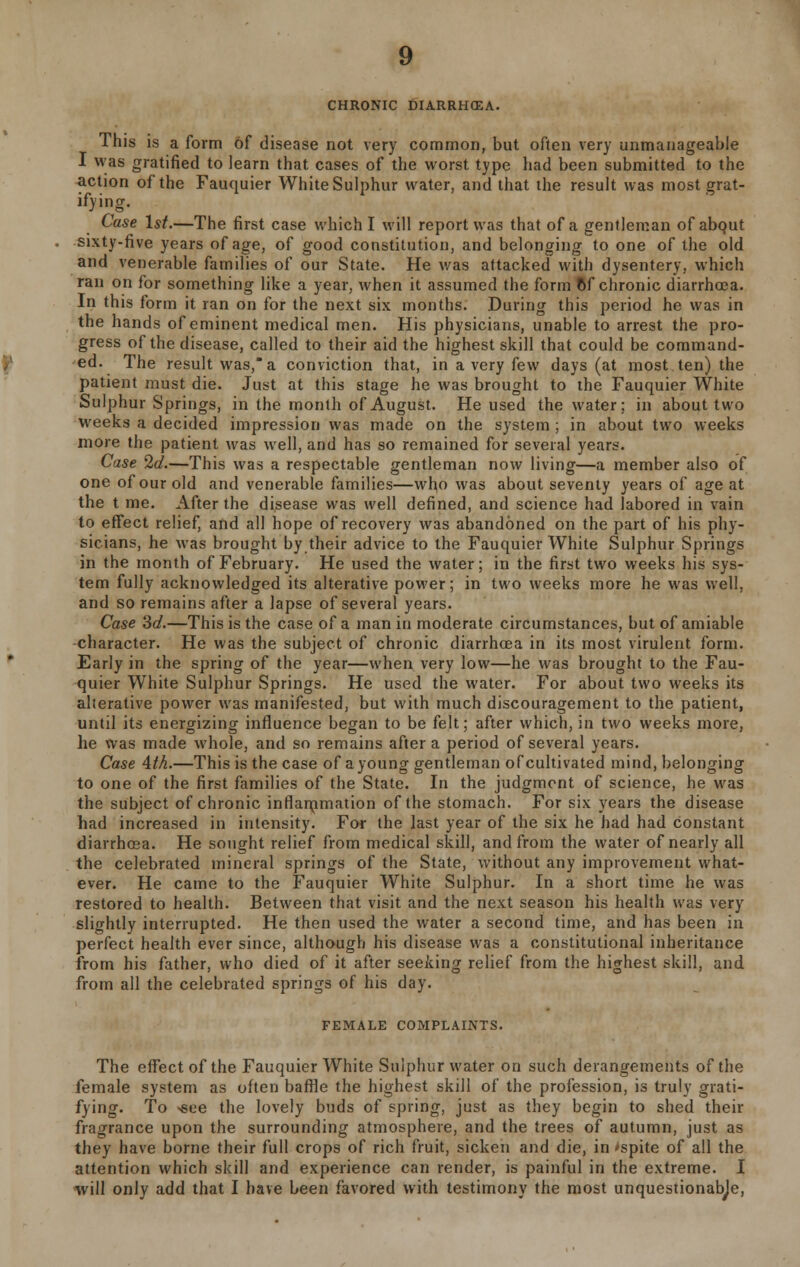 CHRONIC DIARRHEA. This is a form of disease not very common, but often very unmanageable I was gratified to learn that cases of the worst type had been submitted to the action of the Fauquier White Sulphur water, and that the result was most grat- ifying. Case 1st.—The first case which I will report was that of a gentleman of abqut sixty-five years of age, of good constitution, and belonging to one of the old and venerable families of our State. He was attacked with dysentery, which ran on for something like a year, when it assumed the form of chronic diarrhoea. In this form it ran on for the next six months. During this period he was in the hands of eminent medical men. His physicians, unable to arrest the pro- gress of the disease, called to their aid the highest skill that could be command- ed. The result was, a conviction that, in a very few days (at most ten) the patient must die. Just at this stage he was brought to the Fauquier White Sulphur Springs, in the month of August. He used the water; in about two weeks a decided impression was made on the system; in about two weeks more the patient was well, and has so remained for several years. Case 2d.—This was a respectable gentleman now living—a member also of one of our old and venerable families—who was about seventy years of age at the t me. After the disease was well defined, and science had labored in vain to effect relief, and all hope of recovery was abandoned on the part of his phy- sicians, he was brought by their advice to the Fauquier White Sulphur Springs in the month of February. He used the water; in the first two weeks his sys- tem fully acknowledged its alterative power; in two weeks more he was well, and so remains after a lapse of several years. Case 'id.—This is the case of a man in moderate circumstances, but of amiable character. He was the subject of chronic diarrhoea in its most virulent form. Early in the spring of the year—when very low—he was brought to the Fau- quier White Sulphur Springs. He used the water. For about two weeks its alterative power was manifested, but with much discouragement to the patient, until its energizing influence began to be felt; after which, in two weeks more, he was made whole, and so remains after a period of several years. Case 4th.—This is the case of a young gentleman of cultivated mind, belonging to one of the first families of the State. In the judgment of science, he was the subject of chronic inrlanimation of the stomach. For six years the disease had increased in intensity. For the last year of the six he had had constant diarrhoea. He sought relief from medical skill, and from the water of nearly all the celebrated mineral springs of the State, without any improvement what- ever. He came to the Fauquier White Sulphur. In a short time he was restored to health. Between that visit and the next season his health was very slightly interrupted. He then used the water a second time, and has been in perfect health ever since, although his disease was a constitutional inheritance from his father, who died of it after seeking relief from the highest skill, and from all the celebrated springs of his day. FEMALE COMPLAINTS. The effect of the Fauquier White Sulphur water on such derangements of the female system as often baffle the highest skill of the profession, is truly grati- fying. To <see the lovely buds of spring, just as they begin to shed their fragrance upon the surrounding atmosphere, and the trees of autumn, just as they have borne their full crops of rich fruit, sicken and die, in >spite of all the attention which skill and experience can render, is painful in the extreme. I