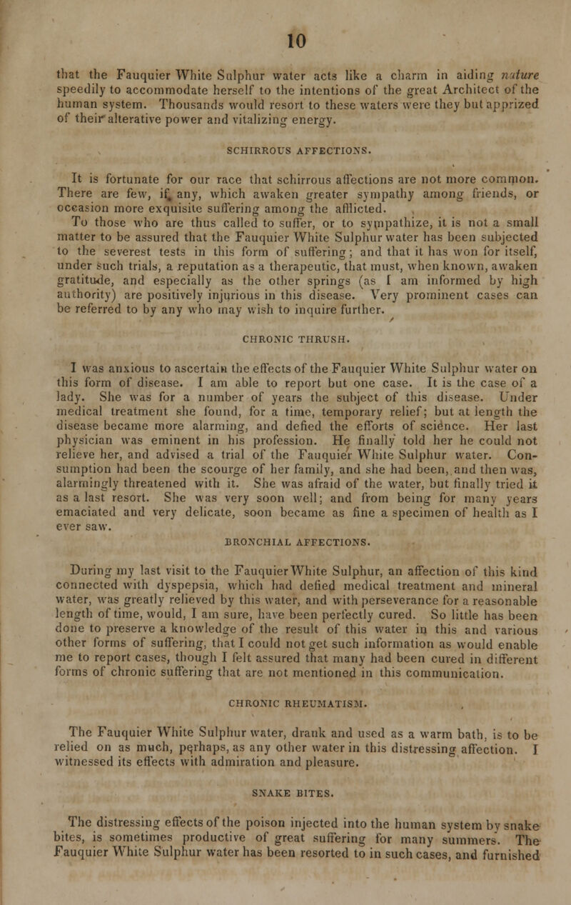 that the Fauquier White Sulphur water acts like a charm in aiding nature speedily to accommodate herself to the intentions of the great Architect of the human system. Thousands would resort to these waters were they but apprized of their*alterative power and vitalizing energy. SCHIRROUS AFFECTIONS. It is fortunate for our race that schirrous affections are not more common. There are few, if# any, which awaken greater sympathy among friends, or occasion more exquisite suffering among the afflicted. To those who are thus called to suffer, or to sympathize, it is not a small matter to be assured that the Fauquier White Sulphur water has been subjected to the severest tests in this form of suffering; and that it has won for itself, under such trials, a reputation as a therapeutic, that must, when known, awaken gratitude, and especially as the other springs (as I am informed by high authority) are positively injurious in this disease. Very prominent cases can be referred to by any who may wish to inquire further. CHRONIC THRUSH. I was anxious to ascertain the effects of the Fauquier White Sulphur water on this form of disease. I am able to report but one case. It is the case of a lady. She was for a number of years the subject of this disease. Under medical treatment she found, for a time, temporary relief; but at length the disease became more alarming, and defied the efforts of science. Her last physician was eminent in his profession. He finally told her he could not relieve her, and advised a trial of the Fauquier White Sulphur water. Con- sumption had been the scourge of her family, and she had been, and then was, alarmingly threatened with it. She was afraid of the water, but finally tried it as a last resort. She was very soon well; and from being for many years emaciated and very delicate, soon became as fine a specimen of health as I ever saw. BRONCHIAL AFFECTIONS. During my last visit to the Fauquier White Sulphur, an affection of this kind connected with dyspepsia, which had defied medical treatment and mineral water, was greatly relieved by this water, and with perseverance for a reasonable length of time, would, I am sure, have been perfectly cured. So little has been done to preserve a knowledge of the result of this water in this and various other forms of suffering, that I could not get such information as would enable me to report cases, though I felt assured that many had been cured in different forms of chronic suffering that are not mentioned in this communication. CHRONIC RHEUMATISM. The Fauquier White Sulphur water, drank and used as a warm bath, is to be relied on as much, pqrhaps, as any other water in this distressing affection. I witnessed its effects with admiration and pleasure. SNAKE BITES. The distressing effects of the poison injected into the human system by snake bites, is sometimes productive of great suffering for many summers. The Fauquier White Sulphur water has been resorted to in such cases, and furnished