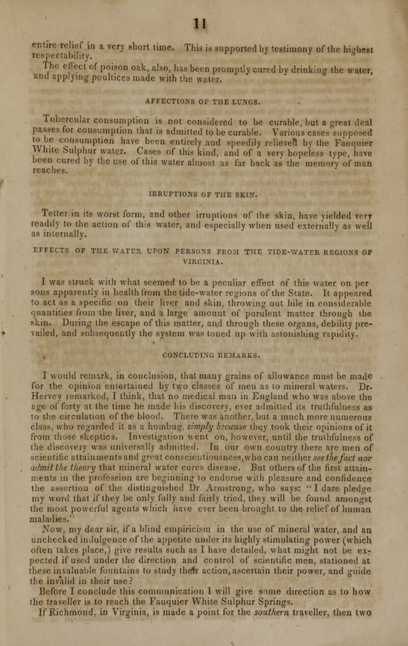 entire relief in a very short time. This is supported by testimony of the highest respectability. s The effect of poison oak, also, has been promptly cured by drinking the water, and applying poultices made with the water. AFFECTIONS OF THE LUNGS. Tubercular consumption is not considered to be curable, but a great deal passes for consumption that is admitted to be curable. Various cases supposed wi ■ c°nsumPtion have bee entirely .and speedily relieved1 by the Fauquier White Sulphur water. Cases of this kind, and of a very hopeless type, have been cured by the use of this water almost as far back as the memory of man reaches. IRRUPTIONS OF THE SKIN. Tetter in its worst form, and other irruptions of the skin, have yielded very readily to the action of this water, and especially when used externally as well as internally. EFFECTS OF THE WATER UPON PERSONS FROM THE TIDE-WATER REGIONS OF VIRGINIA. I was struck with what seemed to be a peculiar effect of this water on per sons apparently in health from the tide-water regions of the State. It appeared to act as a specific on their liver and skin, throwing out bile in considerable quantities from the liver, and a large amount of purulent matter through the skin. During the escape of this matter, and through these organs, debility pre- vailed, and subsequently the system was toned up with astonishing rapidity. CONCLUDING REMARKS. I would remark, in conclusion, that many grains of allowance must be made for the opinion entertained by two classes of men as to mineral waters. Dr. Hervey remarked, I think, that no medical man in England who was above the age of forty at the time he made his discovery, ever admitted its truthfulness as to the circulation of the blood. There was another, but a much more numerous class, who regarded it as a humbug, simply because they took their opinions of it from those skeptics. Investigation went on, however, until the truthfulness of the discovery was universally admitted. In our own country there are men of scientific attainments and great conscientiousness,who can neither see the fact nor admit the theory that mineral water cures disease. But others of the first attain- ments in the profession are beginning to endorse with pleasure and confidence the assertion of the distinguished Dr. Armstrong, who says: I dare pledge my word that if they be only fully and fairly tried, they will be found amongst the most powerful agents which have ever been brought to the relief of human maladies. Now, my dear sir, if a blind empiricism in the use of mineral water, and an unchecked indulgence of the appetite under its highly stimulating power (which often takes place,) give results such as I have detailed, what might not be ex- pected if used under the direction and control of scientific men, stationed at these invaluable fountains to study their action, ascertain their power, and guide the invalid in their use ? Before I conclude this communication I will give some direction as to how the traveller is to reach the Fauquier White Sulphur Springs. If Richmond, in Virginia, is made a point for the southern traveller, then two