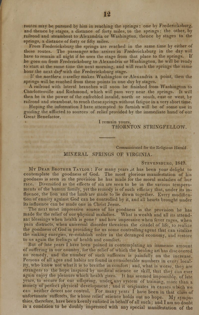 routes may be pursued by him in reaching the springs : one by Fredericksburg, and thence by stages, a distance of forty miles, to the springs ; the other, by railroad and steamboat to Alexandria or Washington, thence by stages to the springs, a distance of forty or fifty miles. From Fredericksburg the springs are reached in the same time by either of these routes. The passenger who arrives in Fredericksburg in the day will have to remain all night if he uses the stage from that place to the springs. If he goes on from Fredericksburg to Alexandria or Washington, he will be ready to start at the same time the next morning, and will reach the springs the same hour the next da/ with the Fredericksburg stage. If the northern nave Her makes Washington or Alexandria a point, then the springs will be reached from these points in one day by stages. A railroad with lateral branches will soon be finished from Washington to Charlottesville and Richmond, which will pass very near the springs. It will then be in the power of the enfeebled invalid, north or south, east or west, by railroad and steamboat, to reach these springs without fatigue in a very short time. Hoping the information I have attempted to furnish will be of some use in guiding the afflicted to sources of relief provided by the immediate hand of our Great Benefactor, • I remain yours, THORNTON STRINGFELLOW. Communicated for the Religious Heraid. MINERAL SPRINGS OF VIRGINIA. Stevensburg, 1849. My Dear Brother Taylor: For many years .it has been your delight to contemplate the goodness of God. The most glorious manifestation of his goodness is seen in the provision he has made for the moral maladies of our race. Diversified as the effects of sin are seen to be in the various tempera- ments of the human family, yet the remedy is of such efficacy that, under its in- fluence, the lion and the lamb are made to lie down together. Every modifica- tion of enmity against God can be controlled by it, and all hearts brought under its influence can be made one in Christ Jesus. The next most impressive source of his goodness is the provision he has made for the relief of our physical maladies. What is wealth and all its attend- ant blessings when health is gone? and how impressive when fever rages, when pain distracts, when universal disorder threatens the citadel of life, to realize the goodness of God in providing for us some controlling agent that can \italize the pinking energies, re-establish order in the deranged economy, and restore to us again the feelings of health and comfort. But of late years I have been pained in contemplating an immense amount of suffering in our country, for the relief of which the healing art lias discovered no remedy, and the number of such sufferers is painfully on the increase. Persons of all ages and habits are found in considerable numbers in every local- ity, who know not what it is to breathe in comfort; and, what is worse, they are strangers to the hope inspired by medical science or skill, that they can ever again enjoy the pleasure which health gives. It has seemed impossible, of late years, to secure for our offspring, undefi/any system of training, more than a moiety of perfect physical development; audit originates in causes which we can neither detect nor control. For many years I have been in that class of unfortunate sufferers, for whose relief science holds out no hope. My sympa- thies, therefore, have been keenly enlisted in behalf of all such : and I am no doubt in a condition to be doubly impressed with any special manifestation of the