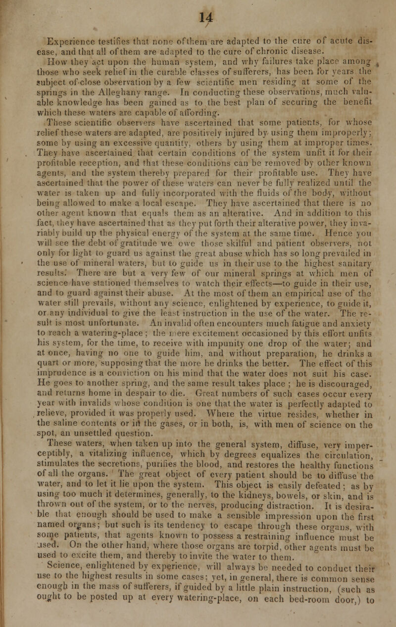 / Experience testifies that none ofthem are adapted to the cure of acute dis- ease, and that all ofthem are adapted to the cure of chronic disease. How they act upon the human system, and why failures take place among , those who seek relief in the curable classes of sufferers, has been for years the subject ofclose observation by a few scientific men residing at some of the springs in the Alleghany range. In conducting these observations, much valu- able knowledge has been gained as to the best plan of securing the benefit which these waters are capable of aifording. These scientific observers have ascertained that some patients, for whose relief these waters are adapted, are positively injured by-using them improperly; some by using an excessive quantity, others by using them at improper times. They have ascertained that certain conditions of the system unfit it for their profitable reception, and that these conditions can be removed by other known agents, and the system thereby prepared for their profitable use. They have ascertained that the power of these waters can never be fully realized until the water is taken up and fully incorporated with the fluids of the body, without being allowed to make a local escape. They have ascertained that there is no other agent known that equals them as an alterative. And in addition to this fact, they have ascertained that as they put forth their alterative power, they inva- riably build up the physical energy of the system at the same time. Hence you will see the debt of gratitude we owe those skilful and patient observers, not only for light to guard us against the great abuse which has so long prevailed in the use of mineral waters, but to guide us in their use to the highest sanitary results. There are but a very few of our mineral springs at which men of science have stationed themselves to watch their effects—to guide in their use, and to guard against their abuse. At the most ofthem an empirical use of the water still prevails, without any science, enlightened by experience, to guide it, or any individual to give the least instruction in the use of the water. The re- sult is most unfortunate. An invalid often encounters much fatigue and anxiety to reach a watering-place ; the mere excitement occasioned by this effort unfits his system, for the time, to receive with impunity one drop of the water; and at once, having no one to guide him, and without preparation, he drinks a quart or more, supposing that the more he drinks the better. The effect of this imprudence is a conviction on his mind that the water does not suit his case. He goes to another spring, and the same result takes place ; he is discouraged, and retains home in despair to die. Great numbers of such cases occur every year with invalids whose condition is one that the water is perfectly adapted to relieve, provided it was properly used. Where the virtue resides, whether in the saline contents or iit the gases, or in both, is, with men of science on the spot, an unsettled question. These waters, when taken up into the general system, diffuse, very imper- ceptibly, a vitalizing influence, which by degrees equalizes the circulation, stimulates the secretions, purines the blood, and restores the healthy functions of all the organs. The great object of every patient should be to diffuse the water, and to let it lie upon the system. This object is easily defeated ; as by using too much it determines, generally, to the kidneys, bowels, or skin, and is thrown out of the system, or to the nerves, producing distraction. It is desira- ble that enough should be used to make a sensible impression upon the first named organs; but such is its tendency to escape through these organs, with some patients, that agents known to possess a restraining influence must be used. On the other hand, where those organs are torpid, other agents must be used to excite them, and thereby to invite the water to them. Science, enlightened by experience, will always be needed to conduct their use to the highest results in some cases; yet, in general, there is common sense enough in the mass of sufferers, if guided by a little plain instruction, (such as ought to be posted up at every watering-place, on each bed-room door,) to