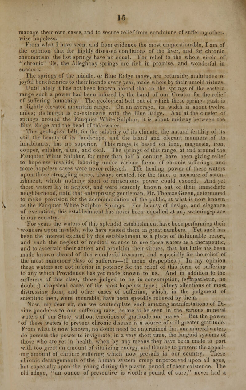 manage their own cases, and to secure relief from conditions of suffering other- wise hopeless. From what I have seen, and from evidence the most unquestionable, I am of the opinion that for highly diseased conditions of the liver, and for chronic rheumatism, the hot springs have no equal. For relief to the whole circle of chronic ills, the Alleghany springs are rich in promise, and wonderful in success. The springs of the middle, or Blue Ridge range, are returning multitudes of joyful beneficiaries to their friends every year, made whole by their untold virtues. Until lately it has not been known abroad that in the springs of the eastern range such a power had been infused by the hand of our Creator for the relief of suffering humanity. The geological belt out of which these springs gush is a slightly elevated mountain range. On an average, its width is about twelve miles; its length is co-extensive with the Blue Ridge. And at the cluster of springs around the Fauquier White Sulphur, it is about midway between the Blue Ridge and the head of tide-water. This geological belt, for the salubrity of its climate, the natural fertility of its soil, the beauty of its landscape, and the bland and elegant manners of its inhabitants, has no superior. This range is based on lime, magnesia, iron, copper, sulphur, alum, and coal. The springs of this range, at and around the Fauquier White Sulphur, for more than half a century have been giving relief to hopeless invalids, laboring under various forms of chronic suffering; and more hopeless cases were never relieved. Th*e healing power of these waters upon those struggling cases, always created, for the time, a measure of aston- ishment, which nothing short of-miraculous power could exceed. And yet these waters lay in neglect, and were scarcely known out of their immediate neighborhood, until that enterprising gentleman, Mr. Thomas Green, determined to make provision for the accommodation of the public, at what is now known as the Fauquier White Sulphur Springs. For beauty of design, and elegance of execution, this establishment has never been equalled at any watering-place in our country. For years the waters of this splendid establishment have been performing their ' wonders upon invalids, who have visited them in great numbers. Yet such has been the interest excited by this establishment as a place of fashionable resort, and such the neglect of medical science to use these waters as a therapeutic, and to ascertain their action and proclaim their virtues, that but little has been made known abroad of this wonderful treasure, and especially for the relief of the most numerous? class of sufferers—(I mean dyspeptics.) In my opinion these waters are not inferior in potency for the relief of this form of suffering to any which Providence has yet made known to us. And in addition to the sufferers of this class, those judged to be in consumption, (sympathetic, no doubt;) dropsical cases of the most hopeless type ; kidney affections of most distressing form, and other cases of suffering, which, in the judgment of scientific men, were incurable, have been speedily relieved by them. Now, my dear sir, can we contemplate such amazing manifestations of Di- vine goodness to our suffering race, as are to be seen in the various mineral waters of our State, without emotions of gratitude and praise ? But the power *of these waters to prevent chronic disease is a source of still greater gratitude. From what is now known, no doubt need be entertained that our mineral waters do possess the power to invigorate, in a very short time, the languid systems of those who are yet in health, when by any means they have been made to part with too great an amount of vitalizing energy, and thereby to prevent the appall- ing amount of chronic suffering which now prevails in our country. These chronic derangements of the human system creep unperceived upon all ages, but especially upon the young during the plastic period of their existence. The old adage, an ounce of preventive is worth a pound of cure, never had a