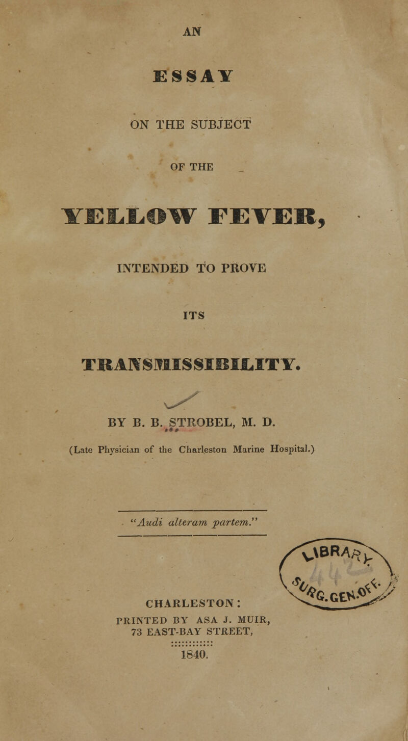 AN ESSAY ON THE SUBJECT OF THE YE£.L.O^W FEVER, INTENDED TO PROVE ITS TKA]\SMISSIBI1.ITY. BY B. B. STROBEL, M. D. »•# (Late Physician of the Charleston Marine Hospital.) Audi altera7n partem. CHARLESTON: PRINTED BY ASA J. MUIR, 73 EAST-BAY STREET, 1840.