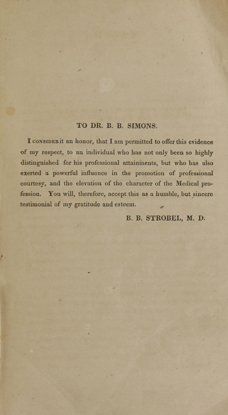 TO DR. B. B. SIMONS. I coNsiDERit an honor, that I am permitted to offer this evidence of my respect, to an individual who has not only been so highly distinguished for his professional attainineuts, but who has also exerted a powerful influence in the promotion of professional courtesy, and the elevation of the character of the Medical pro- fession. You will, therefore, accept this as a humble, but sincere testimonial of my gratitude and esteem. ^ B. B. STROBEL, M, D.