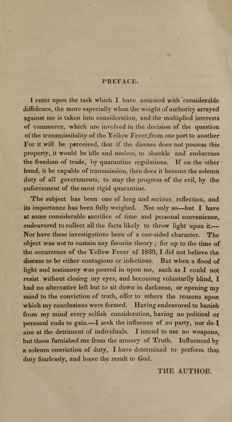 PREFACE. I enter upon the task which I have assumed with considerable diffidence, the more especially wlien tlie weight of authority arrayed ^.gainst me is taken into consideration, and the multiphcd interests of commerce, which are involved in the decision of the question of the transmissibility of the Yellow Fever,from one port to another For it will be perceived, that if the disease does not possess this property, it would be idle and useless, to shackle and embarrass the freedom of trade, by quarantine regulations. If on the other hand, it be capable of transmission, then does it become the solemn duty of all governments, to stay the progress of the evil, by tho enforcement of the most rigid quarantine. The subject has been one of long and serious reflection, and its importance has been fully weighed. Not only so—^but I have at some considerable sacrifice of time and personal convenience, endeavored to collect all the facts likely to throw light upon it.— Nor have these investigations been of a one-sided character. The object was not to sustain any favorite theory ; for up to the time of the occurrence of the Yellow Fever of 1839, I did not believe the disease to be either contagious or infectious. But when a flood of light and testimony was poured in upon me, such as I could not resist without closing my eyes, and becoming voluntarily blind, I had no alternative left but to sit down in darkness, or opening my mind to the conviction of truth, ofter to others the reasons upon which my conclusions were formed. Having endeavored to banish from my mind every selfish consideration, having no political oy personal ends to gain.—I seek the influence of no party, nor do ^ aim at the detriment of individuals. I intend to use no weapons, but those furnished me from the armory of Truth. Influenced by a solemn conviction of duty, I have determined to perform tha,t duty fearlessly, and leave the result to God. THE AUTHOR.