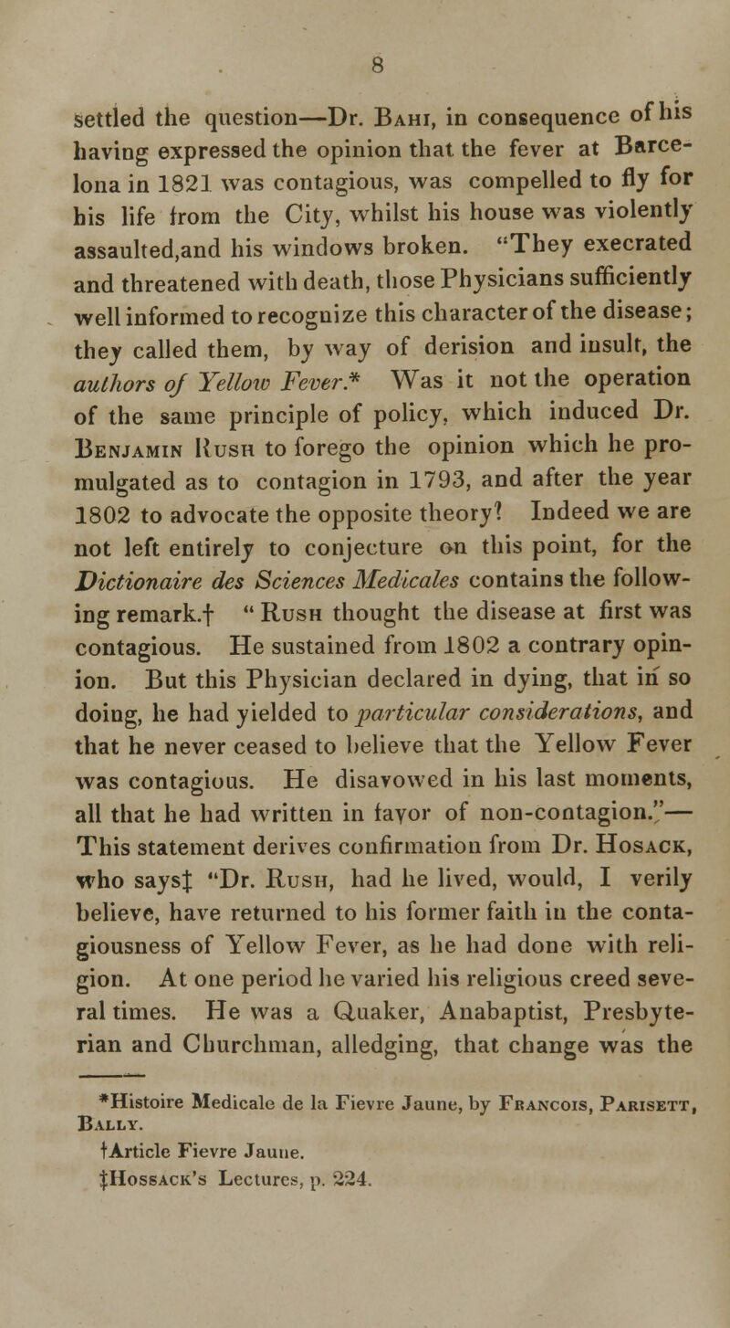 Settled the question—Dr. Bahi, in consequence of his having expressed the opinion that the fever at Barce- lona in 1821 was contagious, was compelled to fly for his life from the City, whilst his house was violently assaulted,and his windows broken. They execrated and threatened with death, those Physicians sufficiently well informed to recognize this character of the disease; they called them, by way of derision and insult, the authors of Yellow Fever* Was it not the operation of the same principle of policy, which induced Dr. Benjamin Rush to forego the opinion which he pro- mulgated as to contagion in 1793, and after the year 1802 to advocate the opposite theory? Indeed we are not left entirely to conjecture on this point, for the Victionaire des Sciences Medicales contains the follow- ing remark.!  Rush thought the disease at first was contagious. He sustained from 1802 a contrary opin- ion. But this Physician declared in dying, that in so doing, he had yielded io particular considerations, and that he never ceased to believe that the Yellow Fever was contagious. He disavowed in his last moments, all that he had written in fayor of non-contagion.— This statement derives confirmation from Dr. Hosack, who saysj Dr. Rush, had he lived, would, I verily believe, have returned to his former faith in the conta- giousness of Yellow Fever, as he had done with reli- gion. At one period he varied his religious creed seve- ral times. He was a Quaker, Anabaptist, Presbyte- rian and Churchman, alledging, that change was the *Histoire Medicale de la Fievre Jaune, by Francois, Parisett, Bally. tArticle Fievre Jauiie. JHossack's Lectures, p. 224.