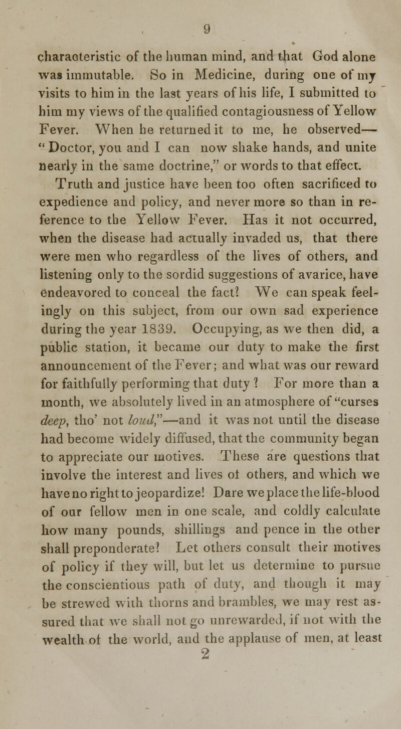 charaoteristic of the human mind, and that God alone was immutable. So in Medicine, during one of mj visits to him in the last years of his life, I submitted to him my views of the qualified contagiousness of Yellow Fever. When he returned it to me, he observed—  Doctor, you and I can now shake hands, and unite nearly in the same doctrine, or words to that effect. Truth and justice have been too often sacrificed to expedience and policy, and never more so than in re- ference to the Yellow Fever. Has it not occurred, when the disease had actually invaded us, that there were men who regardless of the lives of others, and listening only to the sordid suggestions of avarice, have endeavored to conceal the fact? We can speak feel- ingly on this subject, from our own sad experience during the year 1839. Occupying, as we then did, a public station, it became our duty to make the first announcement of the Fever; and what was our reward for faithfully performing that duty 1 For more than a month, we absolutely lived in an atmosphere of curses deep, tho' not loud,—and it was not until the disease had become widely diffused, that the community began to appreciate our motives. These are questions that involve the interest and lives ot others, and which we have no right to jeopardize! Dare we place the life-blood of our fellow men in one scale, and coldly calculate how many pounds, shillings and pence in the other shall preponderate! Let others consult their motives of poUcy if they will, but let us determine to pursue the conscientious path of duty, and though it may be strewed wiih thorns and brambles, we may rest as- sured that wc shall not go unrewarded, if not with the wealth ot the world, and the applause of men, at least 2