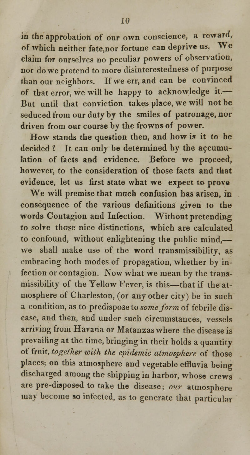 iO in the approbation of our own conscience, a reward^ of which neither fate.nor fortune can deprive us. We claim for ourselves no peculiar powers of observation, nor do we pretend to more disinterestedness of purpose than our neighbors. If we err, and can be convinced of that error, we will be happj to acknowledge it.— But until that conviction takes place, we will not be seduced from our duty by the smiles of patronage, nor driven from our course by the frowns of power. How stands the question then, and how is it to be decided ? It can only be determined by the accumu- lation of facts and evidence. Before we proceed, however, to the consideration of those facts and that evidence, let us first state what we expect to prov« We will premise that much confusion has arisen, in consequence of the various definitions given to the words Contagion and Infection. Without pretending to solve those nice distinctions, which are calculated to confound, without enlightening the public mind,— we shall make use of the word transmissibility, as embracing both modes of propagation, whether by in- fection or contagion. Now what we mean by the trans- missibility of the Yellow Fever, is this—that if the at- mosphere of Charleston, (or any other city) be in such a condition, as to predispose to 5d7me/^rm of febrile dis- ease, and then, and under such circumstances, vessels arriving from Havana or Matanzas where the disease is prevailing at the time, bringing in their holds a quantity of fruit, together with the epidemic atmosphere of those places; on this atmosphere and vegetable effluvia being discharged among the shipping in harbor, whose crews are pre-disposed to take the disease; our atmosphere may become so infected, as to generate that particular