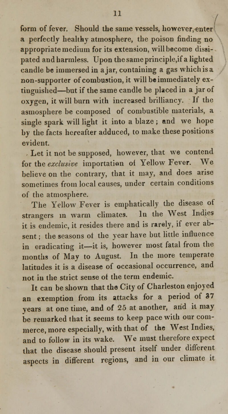 / form of fever. Should the same vessels, however, enter a perfectly healthy atmosphere, the poison finding no > appropriate medium for its extension, will become dissi- pated and harmless. Upon the same principle,if a lighted candle be immersed in ajar, containing a gas which is a non-supporter of combustion, it will be immediately ex- tinguished—but if the same candle be placed in a jar of oxygen, it will burn with increased brilliancy. If the asmosphere be composed of combustible materials, a single spark will light it into a blaze ; and we hope by the facts hereafter adduced, to make these positions evident. • Let it not be supposed, however, that we contend for the exclusive importati«n oi Yellow Fever. We believe on the contrary, that it may, and does arise sometimes from local causes, under certain conditions of the atmosphere. The Yellow Fever is emphatically the disease of strangers in warm climates. In the West Indies it is endemic, it resides there and is rarely, if ever ab- sent ; the seasons ot the year have but httle influence in eradicating it—it is, however most fatal from the months of May to August. In the more temperate latitudes it is a disease of occasional occurrence, and not in the strict sense of the term endemic. It can be shown that the City of Charleston enjoyed an exemption from its attacks for a period of 37 years at one time, and of 25 at another, arid it may be remarked that it seems to keep pace with our com- merce, more especially, with that of the West Indies, and to follow in its wake. We must therefore expect that the disease should present itself under different aspects in different regions, and in our climate it