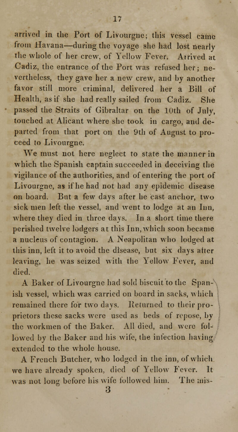 arrived in the Port of Livourgne; this vessel came from Havana—during the voyage slie had lost nearly the whole of her crew, of Yellow Fever. Arrived at Cadiz, the entrance of the Port was refused her; ne- vertheless, thej gave her a new crew, and by another favor still more criminal, dehvered her a Bill of Health, as if she had really sailed from Cadiz. She passed the Straits of Gibraltar on the 10th of July, touched at Alicant where she took in cargo, and de- parted from that port on the 9th of August to pro- ceed to Livourgne. We must not here neglect to state the manner in which the Spanish captain succeeded in deceiving the vigilance of the authorities, and of entering the port of Livourgne, as if he had not had any epidemic disease on board. But a few days after he cast anchor, two sick men left the vessel, and went to lodge at an Inn, where they died in three days. In a short time there perished twelve lodgers at this Inn, which soon became a nucleus of contagion. A Neapolitan who lodged at this inn, left it to avoid the disease, but six days after leaving, he was seized with the Yellow Fever, and died. A Baker of Livourgne had sold biscuit to the Span-\ ish vessel, which was carried on board in sacks, w hich 1 remained there for two days. Returned to their pro- \ prietors these sacks were used as beds of repose, by I the workmen of the Baker. All died, and were fol- | lowed by the Baker and his wife, the infection haviug, extended to the whole house. A French Butcher, who lodged in the inn, of which we have already spoken, died of Yellow Fever. It was not lonji before his wife followed him. The mis- 3