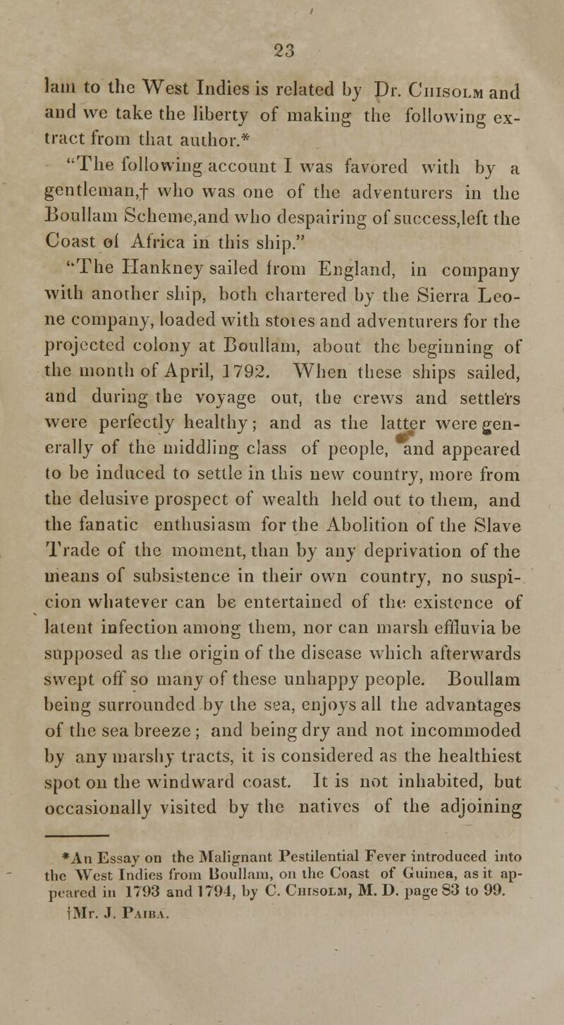 lam to the West Indies is related by Dr. Ciiisolm and and we take the liberty of making the following ex- tract from that author.* The following account I was favored with by a gentleman,! who was one of the adventurers in the jBoullam Scheme,and who despairing of success,left the Coast of Africa in this ship. The Hankney sailed from England, in company with another ship, both chartered by the Sierra Leo- ne company, loaded with stoies and adventurers for the projected colony at Boullam, about the beginning of the month of April, 1792. When these ships sailed, and during the voyage out, the crews and settlers were perfectly healthy; and as the latter were gen- erally of the middling class of people, and appeared to be induced to settle in this new country, more from the delusive prospect of wealth held out to them, and the fanatic enthusiasm for the Abolition of the Slave Trade of the moment, than by any deprivation of the means of subsistence in their own country, no suspi- cion whatever can be entertained of the existence of latent infection among them, nor can marsh effluvia be supposed as the origin of the disease which afterwards swept off so many of these unhappy people. Boullam being surrounded by the sea, enjoys all the advantages of the sea breeze; and being dry and not incommoded by any marshy tracts, it is considered as the healthiest spot on the windward coast. It is not inhabited, but occasionally visited by the natives of the adjoining *An Essay on the Malignant Pestilential Fever introduced into the West Indies from Boullam, on the Coast of Guinea, as it ap- peared in 1793 and 1794, by C. Ciiisolm, M. D. page 83 to 99. fMr. J. Paiba.