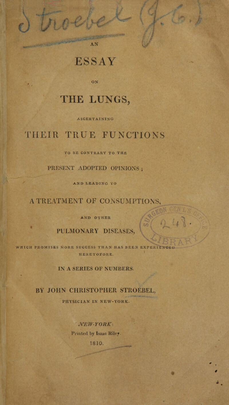 AS ESSAY ON THE LUNGS, ASCERTAINING THEIR TRUE FUNCTIONS TO BE CONTRARY TO THE PRESENT ADOPTED OPINIONS ; AND LEADING TO A TREATMENT OF CONSUMPTIONS, AND OTHER PULMONARY DISEASES, WHICH PROMISES MORE SUCCESS THAN HAS BEEN EXPEJUENCEl: HERETOFORE. IN A SERIES OF NUMBERS. BY JOHN CHRISTOPHER STROEBEL, PHYSICIAN IN NEW-YORK. JVEW-YORK: Printed by Isaac Kiler. 1810.