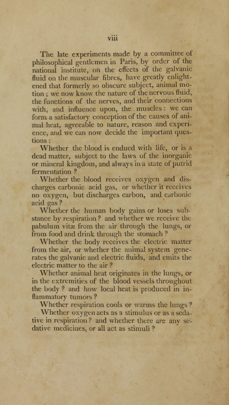 Vlll The late experiments made by a committee of philosophical gentlemen in Paris, by order of the national institute, on the effects of the galvanic fluid on the muscular fibres, have greatly enlight- ened that formerly so obscure subject, animal mo- tion ; we now know the nature of the nervous fluid, the functions of the nerves, and their connections with, and influence upon, the muscles : we can form a satisfactory conception of the causes of ani- mal heat, agreeable to nature, reason and experi- ence, and we can now decide the important ques- tions : Whether the blood is endued with life, or is a dead matter, subject to the laws of the inorganic or mineral kingdom, and always in a state of putrid fermentation ? Whether the blood receives oxygen and dis- charges carbonic acid gas, or whether it receives no oxygen, but discharges carbon, and carbonic acid gas ? Whether the human body gains or loses sub- stance by respiration ? and whether we receive the pabulum vitae from the air through the lungs, or from food and drink through the stomach ? Whether the body receives the electric matter from the air, or whether the animal system gene- rates the galvanic and electric fluids, and emits the electric matter to the air ? Whether animal heat originates in the lungs, or in the extremities of the blood vessels throughout the body ? and how local heat is produced in in- flammatory tumors ? Whether respiration cools or warms the lungs ? Whether oxygen acts as a stimulus or as a seda- tive in respiration ? and whether there are any se- dative medicines, or all act as stimuli ?