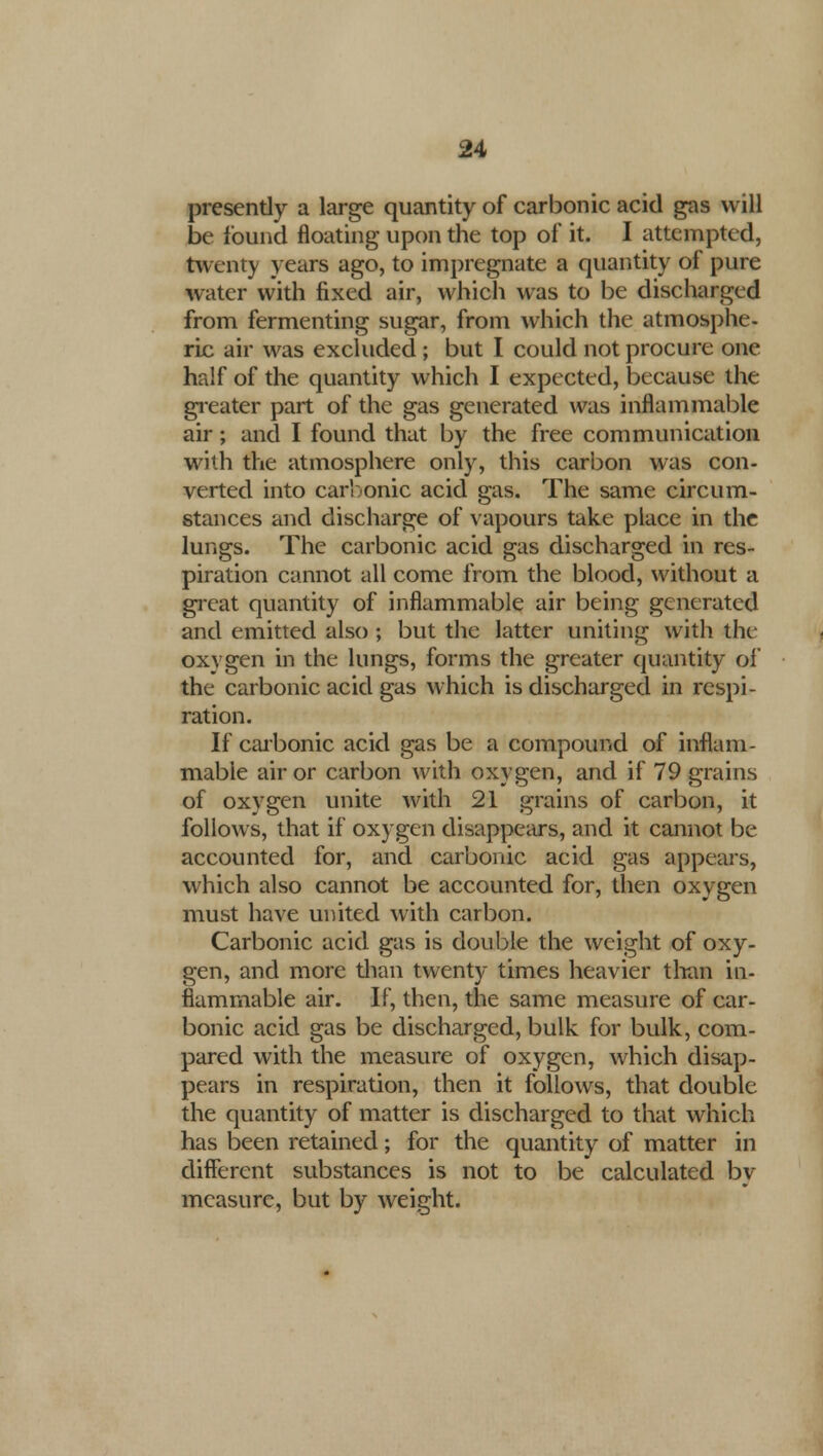 presently a large quantity of carbonic acid gas will be found floating upon the top of it. I attempted, twenty years ago, to impregnate a quantity of pure water with fixed air, which was to be discharged from fermenting sugar, from which the atmosphe- ric air was excluded ; but I could not procure one half of the quantity which I expected, because the greater part of the gas generated was inflammable air; and I found that by the free communication with the atmosphere only, this carbon was con- verted into carbonic acid gas. The same circum- stances and discharge of vapours take place in the lungs. The carbonic acid gas discharged in res- piration cannot all come from the blood, without a great quantity of inflammable air being generated and emitted also; but the latter uniting with the oxygen in the lungs, forms the greater quantity of the carbonic acid gas which is discharged in respi- ration. If carbonic acid gas be a compound of inflam- mable air or carbon with oxygen, and if 79 grains of oxygen unite with 21 grains of carbon, it follows, that if oxygen disappears, and it cannot be accounted for, and carbonic acid gas appears, which also cannot be accounted for, then oxygen must have united with carbon. Carbonic acid gas is double the weight of oxy- gen, and more than twenty times heavier than in- flammable air. If, then, the same measure of car- bonic acid gas be discharged, bulk for bulk, com- pared with the measure of oxygen, which disap- pears in respiration, then it follows, that double the quantity of matter is discharged to that which has been retained; for the quantity of matter in different substances is not to be calculated by measure, but by weight.