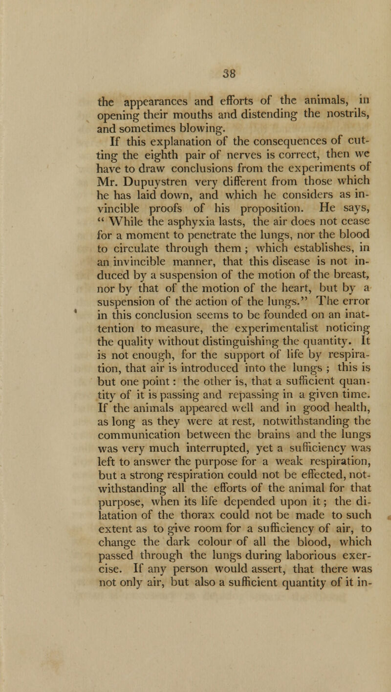 the appearances and efforts of the animals, in opening their mouths and distending the nostrils, and sometimes blowing. If this explanation of the consequences of cut- ting the eighth pair of nerves is correct, then we have to draw conclusions from the experiments of Mr. Dupuystren very different from those which he has laid down, and which he considers as in- vincible proofs of his proposition. He says,  While the asphyxia lasts, the air does not cease for a moment to penetrate the lungs, nor the blood to circulate through them; which establishes, in an invincible manner, that this disease is not in- duced by a suspension of the motion of the breast, nor by that of the motion of the heart, but by a suspension of the action of the lungs. The error in this conclusion seems to be founded on an inat- tention to measure, the experimentalist noticing the quality without distinguishing the quantity. It is not enough, for the support of life by respira- tion, that air is introduced into the lungs ; this is but one point: the other is, that a sufficient quan- tity of it is passing and repassing in a given time. If the animals appeared well and in good health, as long as they were at rest, notwithstanding the communication between the brains and the lungs was very much interrupted, yet a sufficiency was left to answer the purpose for a weak respiration, but a strong respiration could not be effected, not- withstanding all the efforts of the animal for that purpose, when its life depended upon it; the di- latation of the thorax could not be made to such extent as to give room for a sufficiency of air, to change the dark colour of all the blood, which passed through the lungs during laborious exer- cise. If any person would assert, that there was not only air, but also a sufficient quantity of it in-