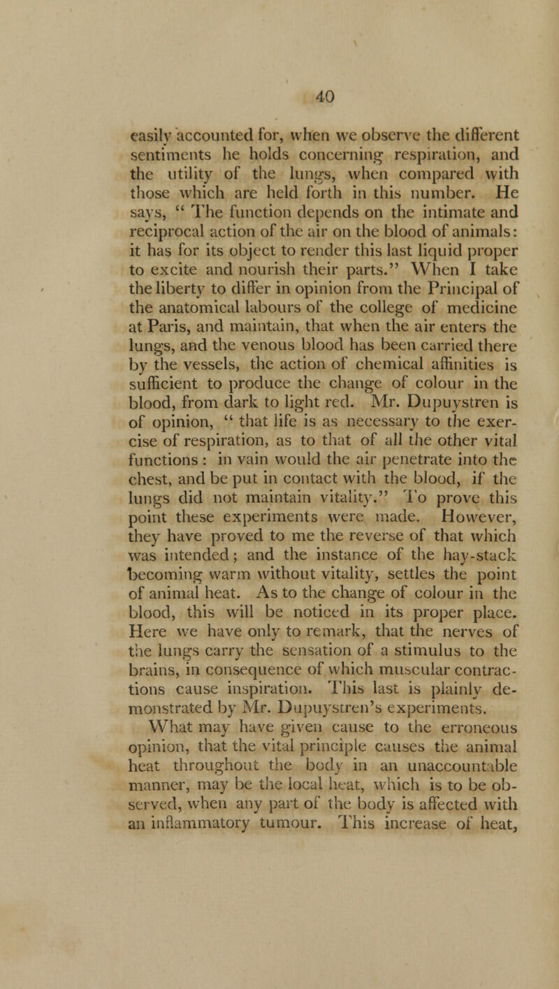 easily accounted for, when we observe the different sentiments he holds concerning respiration, and the utility of the lungs, when compared with those which are held forth in this number. He says,  The function depends on the intimate and reciprocal action of the air on the blood of animals: it has for its object to render this last liquid proper to excite and nourish their parts. When I take the liberty to differ in opinion from the Principal of the anatomical labours of the college of medicine at Paris, and maintain, that when the air enters the lungs, and the venous blood has been carried there by the vessels, the action of chemical affinities is sufficient to produce the change of colour in the blood, from dark to light red. Mr. Dupuystren is of opinion,  that life is as necessary to the exer- cise of respiration, as to that of all the other vital functions : in vain would the air penetrate into the chest, and be put in contact with the blood, if* the lungs did not maintain vitality. To prove this point these experiments were made. However, they have proved to me the reverse of that which was intended; and the instance of the hay-stack becoming warm without vitality, settles the point of animal heat. As to the change of colour in the blood, this will be noticed in its proper place. Here we have only to remark, that the nerves of the lungs carry the sensation of a stimulus to the brains, in consequence of which muscular contrac- tions cause inspiration. This last is plainly de- monstrated by Mr. Dupuystren's experiments. What may have given cause to the erroneous opinion, that the vital principle causes the animal heat throughout the body in an unaccountable manner, may be the local heat, which is to be ob- served, when any part of the body is affected with an inflammatory tumour. This increase of heat,