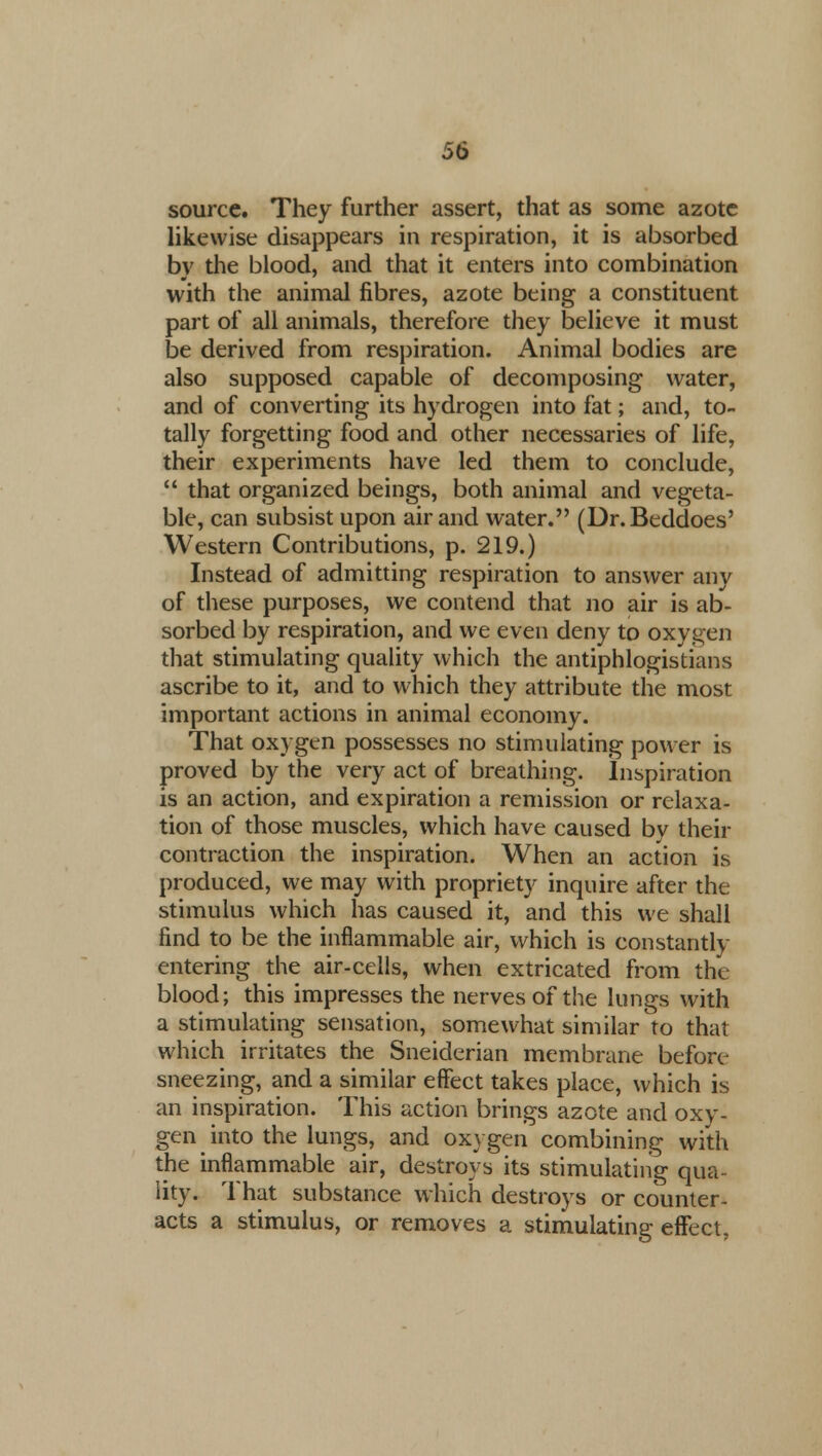 source. They further assert, that as some azote likewise disappears in respiration, it is absorbed by the blood, and that it enters into combination with the animal fibres, azote being a constituent part of all animals, therefore they believe it must be derived from respiration. Animal bodies are also supposed capable of decomposing water, and of converting its hydrogen into fat; and, to- tally forgetting food and other necessaries of life, their experiments have led them to conclude,  that organized beings, both animal and vegeta- ble, can subsist upon air and water. (Dr.Beddoes' Western Contributions, p. 219.) Instead of admitting respiration to answer any of these purposes, we contend that no air is ab- sorbed by respiration, and we even deny to oxygen that stimulating quality which the antiphlogistians ascribe to it, and to which they attribute the most important actions in animal economy. That oxygen possesses no stimulating power is proved by the very act of breathing. Inspiration is an action, and expiration a remission or relaxa- tion of those muscles, which have caused by their contraction the inspiration. When an action is produced, we may with propriety inquire after the stimulus which has caused it, and this we shall find to be the inflammable air, which is constantly entering the air-cells, when extricated from the blood; this impresses the nerves of the lungs with a stimulating sensation, somewhat similar to that which irritates the Sneiderian membrane before sneezing, and a similar effect takes place, which is an inspiration. This action brings azote and oxy- gen into the lungs, and oxygen combining with the inflammable air, destroys its stimulating qua- lity. That substance which destroys or counter- acts a stimulus, or removes a stimulating effect.