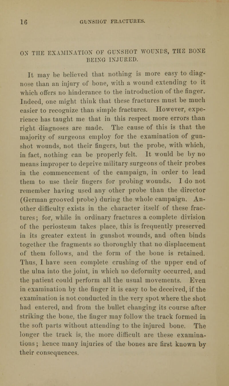 ON THE EXAMINATION OF GUNSHOT WOUNDS, THE BONE BEING INJURED. It may be believed that nothing is more easy to diag- nose than an injury of bone, with a wound extending to it which offers no hinderance to the introduction of the finger. Indeed, one might think that these fractures must be much easier to recognize than simple fractures. However, expe- rience has taught me that in this respect more errors than right diagnoses are made. The cause of this is that the majority of surgeons employ for the examination of gun- shot wounds, not their fingers, but the probe, with which, in fact, nothing can be properly felt. It would be by no means improper to deprive military surgeons of their probes in the commencement of the campaign, in order to lead them to use their fingers for probing wounds. I do not remember having used any other probe than the director (German grooved probe) during the whole campaign. An- other difficulty exists in the character itself of these frac- tures; for, while in ordinary fractures a complete division of the periosteum takes place, this is frequently preserved in its greater extent in gunshot wounds, and often binds together the fragments so thoroughly that no displacement of them follows, and the form of the bone is retained. Thus, I have seen complete crushing of the upper end of the ulna into the joint, in which no deformity occurred, and the patient could perform all the usual movements. Even in examination by the finger it is easy to be deceived, if the examination is not conducted in the very spot where the shot had entered, and from the bullet changing its course after striking the bone, the finger may follow the track formed in the soft pai'ts without attending to the injured bone. The longer the track is, the more difficult are these examina- tions ; hence many injuries of the bones are first known by their consequences.