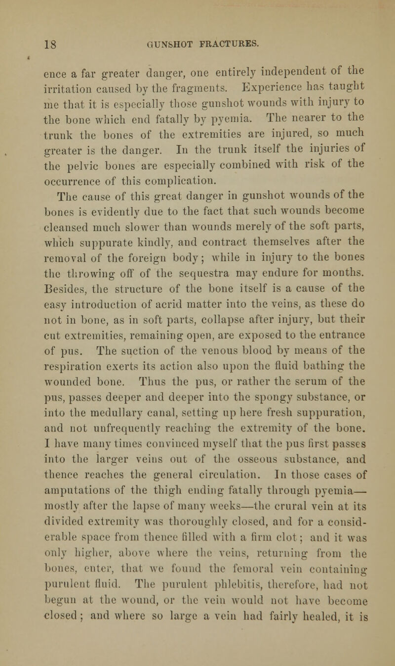 ence a far greater danger, one entirely independent of the irritation caused by the fragments. Experience has taught me that it is especially those gunshot wounds with injury to the bone which end fatally by pyemia. The nearer to the trunk the bones of the extremities are injured, so much greater is the danger. In the trunk itself the injuries of the pelvic bones are especially combined with risk of the occurrence of this complication. The cause of this great danger in gunshot wounds of the bones is evidently due to the fact that such wounds become cleansed much slower than wounds merely of the soft parts, which suppurate kindly, and contract themselves after the removal of the foreign body; while in injury to the bones the throwing off of the sequestra may endure for months. Besides, the structure of the bone itself is a cause of the easy introduction of acrid matter into the veins, as these do not in bone, as in soft parts, collapse after injury, but their cut extremities, remaining open, are exposed to the entrance of pus. The suction of the venous blood by means of the respiration exerts its action also upon the fluid bathing the wounded bone. Thus the pus, or rather the serum of the pus, passes deeper and deeper into the spongy substance, or into the medullary canal, setting up here fresh suppuration, and not unfrcquently reaching the extremity of the bone. I have many times convinced myself that the pus first passes into the larger veins out of the osseous substance, and thence reaches the general circulation. In those cases of amputations of the thigh ending fatally through pyemia— mostly after the lapse of many weeks—the crural vein at its divided extremity was thoroughly closed, and for a consid- erable space from thence filled with a linn clot : and it was only higher, above where the veins, returning from the bones, enter, that we found the femoral vein containing purulent fluid. The purulent phlebitis, therefore, had not begun at the wound, or the vein would not have become closed ; and where so large a vein had fairly healed, it is