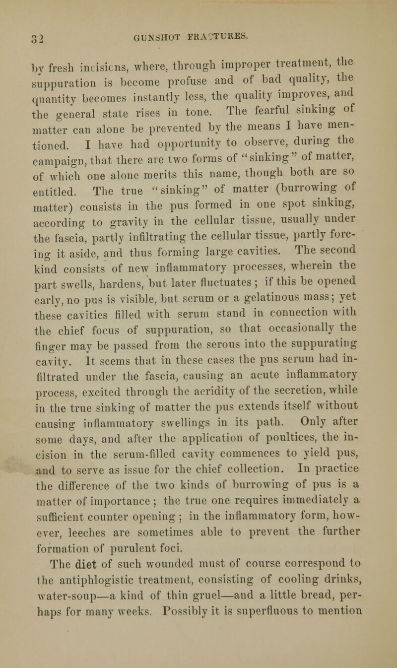 by fresh incisions, where, through improper treatment, the suppuration is become profuse and of bad quality, the quantity becomes instantly less, the quality improves, and the general state rises in tone. The fearful sinking of matter can alone be prevented by the means I have men- tioned. I have had opportunity to observe, during the campaign, that there are two forms of sinking of matter, of which one alone merits this name, though both are so entitled. The true sinking of matter (burrowing of matter) consists in the pus formed in one spot sinking, according to gravity in the cellular tissue, usually under the fascia, partly infiltrating the cellular tissue, partly forc- ing it aside, and thus forming large cavities. The second kind consists of new inflammatory processes, wherein the part swells, hardens, but later fluctuates ; if this be opened early, no pus is visible, but serum or a gelatinous mass; yet these cavities filled with serum stand in connection with the chief focus of suppuration, so that occasionally the finger may be passed from the serous into the suppurating cavity. It seems that in these cases the pus serum had in- filtrated under the fascia, causing an acute inflammatory process, excited through the acridity of the secretion, while in the true sinking of matter the pus extends itself without causing inflammatory swellings in its path. Only after some days, and after the application of poultices, the in- cision in the serum-filled cavity commences to yield pus, and to serve as issue for the chief collection. In practice the difference of the two kinds of burrowing of pus is a matter of importance ; the true one requires immediately a sufficient counter opening ; in the inflammatory form, how- ever, leeches are sometimes able to prevent the further formation of purulent foci. The diet of such wounded must of course correspond to the antiphlogistic treatment, consisting of cooling drinks, water-soup—a kind of thin gruel—and a little bread, per- haps for many weeks. Possibly it is superfluous to mention