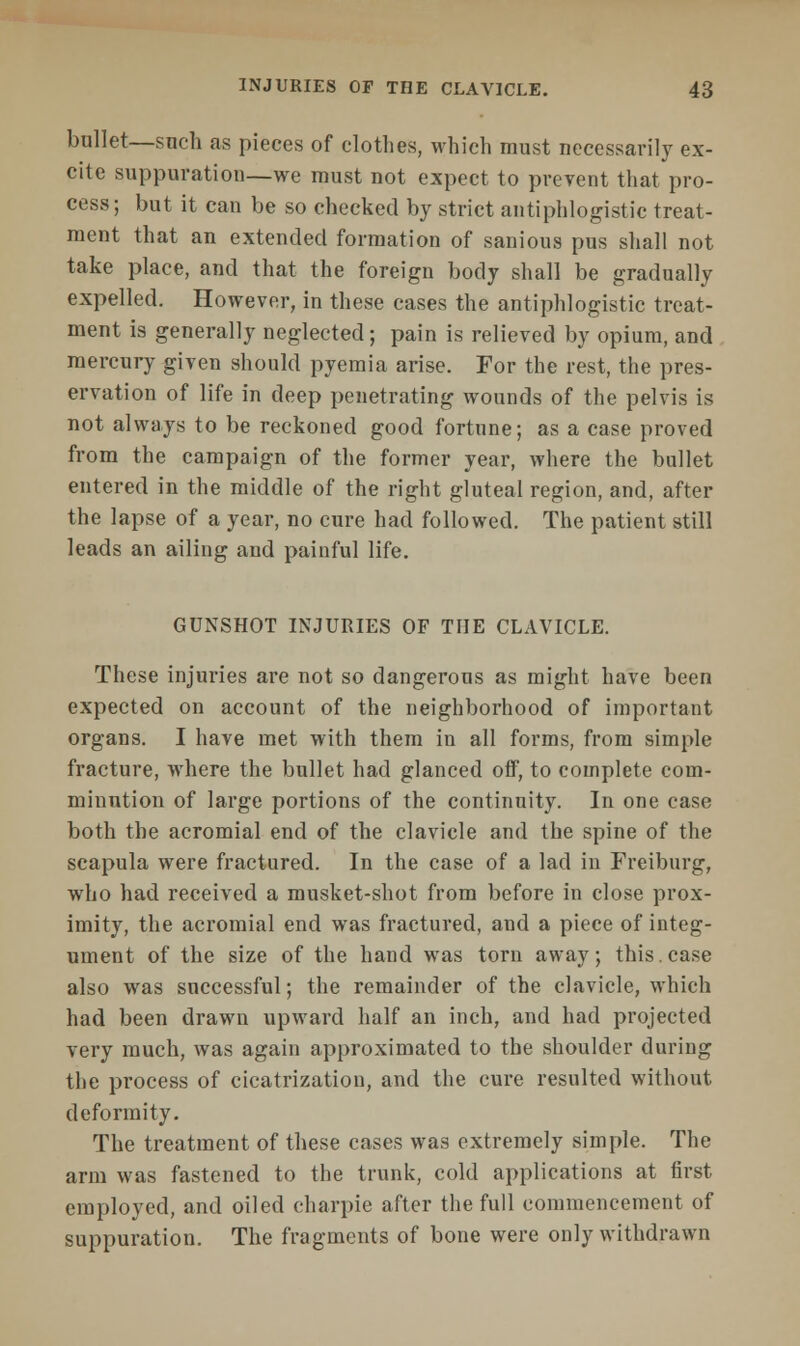 bnllet—snch as pieces of clothes, which must necessarily ex- cite suppuration—we must not expect to prevent that pro- cess; but it can be so checked by strict antiphlogistic treat- ment that an extended formation of sanious pus shall not take place, and that the foreign body shall be gradually expelled. However, in these cases the antiphlogistic treat- ment is generally neglected; pain is relieved by opium, and mercury given should pyemia arise. For the rest, the pres- ervation of life in deep penetrating wounds of the pelvis is not always to be reckoned good fortune; as a case proved from the campaign of the former year, where the bullet entered in the middle of the right gluteal region, and, after the lapse of a year, no cure had followed. The patient still leads an ailing and painful life. GUNSHOT INJURIES OF THE CLAVICLE. These injuries are not so dangerous as might have been expected on account of the neighborhood of important organs. I have met with them in all forms, from simple fracture, where the bullet had glanced off, to complete com- minution of large portions of the continuity. In one case both the acromial end of the clavicle and the spine of the scapula were fractured. In the case of a lad in Freiburg, who had received a musket-shot from before in close prox- imity, the acromial end was fractured, and a piece of integ- ument of the size of the hand was torn away; this.case also was successful; the remainder of the clavicle, which had been drawn upward half an inch, and had projected very much, was again approximated to the shoulder during the process of cicatrization, and the cure resulted without deformity. The treatment of these cases was extremely simple. The arm was fastened to the trunk, cold applications at first employed, and oiled charpie after the full commencement of suppuration. The fragments of bone were only withdrawn