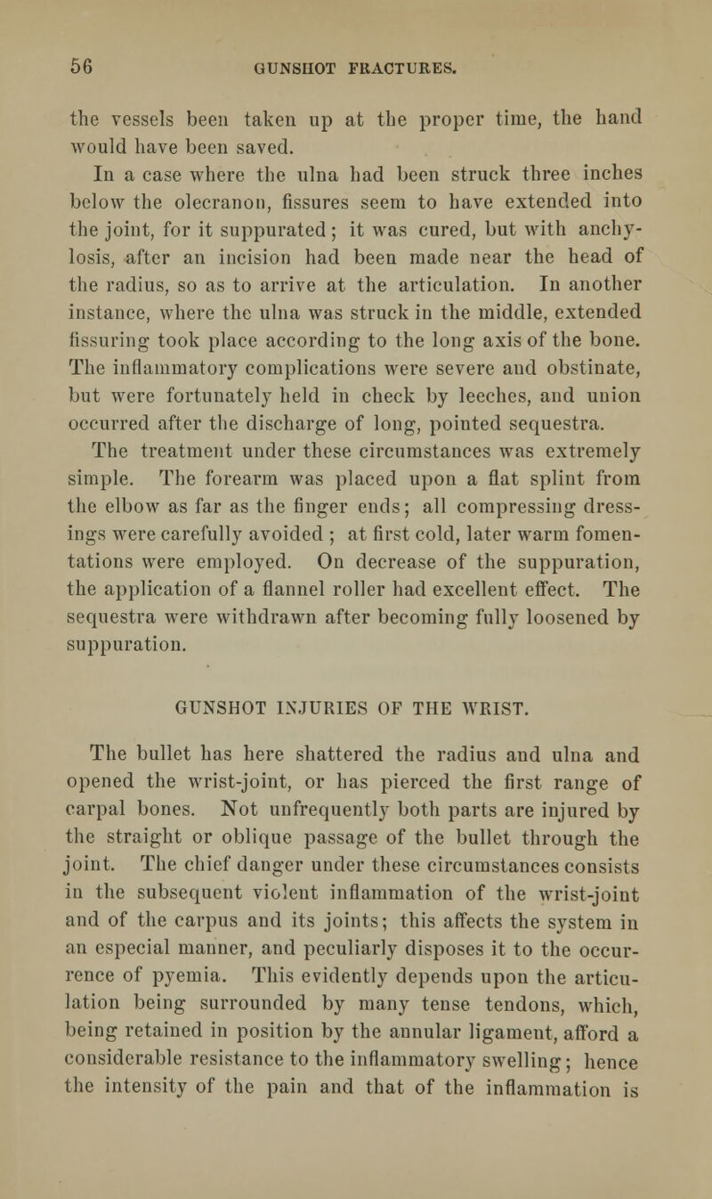 the vessels been taken up at the proper time, the hand would have been saved. In a case where the ulna had been struck three inches below the olecranon, fissures seem to have extended into the joint, for it suppurated ; it was cured, but with anchy- losis, after an incision had been made near the head of the radius, so as to arrive at the articulation. In another instance, where the ulna was struck in the middle, extended fissuring took place according to the long axis of the bone. The inflammatory complications were severe aud obstinate, but were fortunately held in check by leeches, and union occurred after the discharge of long, pointed sequestra. The treatment under these circumstances was extremely simple. The forearm was placed upon a flat splint from the elbow as far as the finger ends; all compressing dress- ings were carefully avoided ; at first cold, later warm fomen- tations were employed. On decrease of the suppuration, the application of a flannel roller had excellent effect. The sequestra were withdrawn after becoming fully loosened by suppuration. GUNSHOT INJURIES OF THE WRIST. The bullet has here shattered the radius and ulna and opened the wrist-joint, or has pierced the first range of carpal bones. Not unfrequently both parts are injured by the straight or oblique passage of the bullet through the joint. The chief danger under these circumstances consists in the subsequent violent inflammation of the wrist-joint and of the carpus and its joints; this affects the system in an especial manner, and peculiarly disposes it to the occur- rence of pyemia. This evidently depends upon the articu- lation being surrounded by many tense tendons, which, being retained in position by the annular ligament, afford a considerable resistance to the inflammatory swelling; hence the intensity of the pain and that of the inflammation is