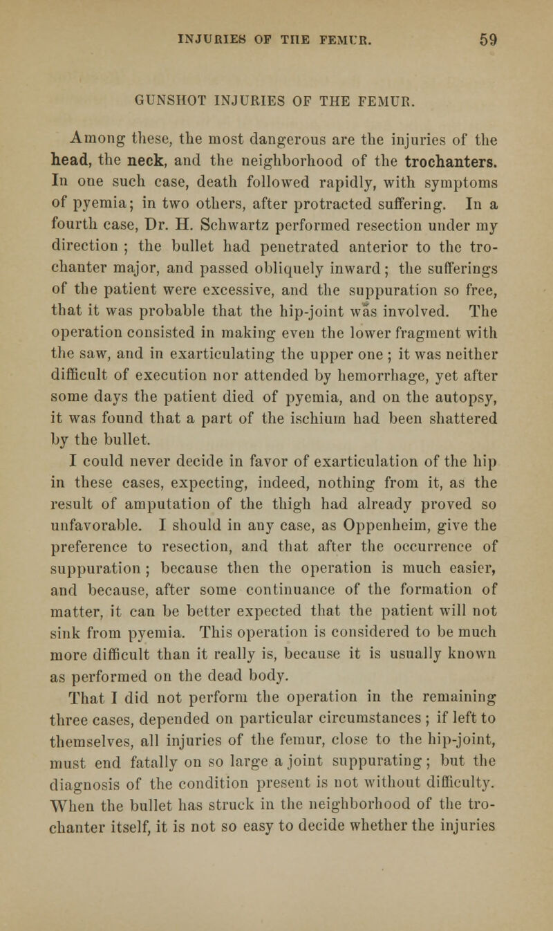 GUNSHOT INJURIES OF THE FEMUR. Among these, the most dangerous are the injuries of the head, the neck, and the neighborhood of the trochanters. In one such case, death followed rapidly, with symptoms of pyemia; in two others, after protracted suffering. In a fourth case, Dr. H. Schwartz performed resection under my direction ; the bullet had penetrated anterior to the tro- chanter major, and passed obliquely inward; the sufferings of the patient were excessive, and the suppuration so free, that it was probable that the hip-joint was involved. The operation consisted in making even the lower fragment with the saw, and in exarticulating the upper one ; it was neither difficult of execution nor attended by hemorrhage, yet after some days the patient died of pyemia, and on the autopsy, it was found that a part of the ischium had been shattered by the bullet. I could never decide in favor of exarticulation of the hip in these cases, expecting, indeed, nothing from it, as the result of amputation of the thigh had already proved so unfavorable. I should in any case, as Oppenheim, give the preference to resection, and that after the occurrence of suppuration; because then the operation is much easier, and because, after some continuance of the formation of matter, it can be better expected that the patient will not sink from pyemia. This operation is considered to be much more difficult than it really is, because it is usually known as performed on the dead body. That I did not perform the operation in the remaining three cases, depended on particular circumstances ; if left to themselves, all injuries of the femur, close to the hip-joint, must end fatally on so large a joint suppurating; but the diagnosis of the condition present is not without difficulty. When the bullet has struck in the neighborhood of the tro- chanter itself, it is not so easy to decide whether the injuries