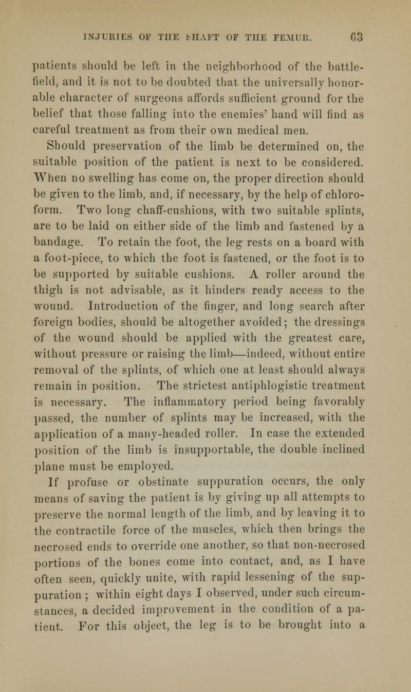 patients should be left in the neighborhood of the battle- field, and it is not to be doubted that the universally honor- able character of surgeons affords sufficient ground for the belief that those falling into the enemies' hand will find as careful treatment as from their own medical men. Should preservation of the limb be determined on, the suitable position of the patient is next to be considered. When no swelling has come on, the proper direction should be given to the limb, and, if necessary, by the help of chloro- form. Two long chaff-cushions, with two suitable splints, are to be laid on either side of the limb and fastened by a bandage. To retain the foot, the leg rests on a board with a foot-piece, to which the foot is fastened, or the foot is to be supported by suitable cushions. A roller around the thigh is not advisable, as it hinders ready access to the wound. Introduction of the finger, and long search after foreign bodies, should be altogether avoided; the dressings of the wound should be applied with the greatest care, without pressure or raising the limb—indeed, without entire removal of the splints, of which one at least should always remain in position. The strictest antiphlogistic treatment is necessary. The inflammatory period being favorably passed, the number of splints may be increased, with the application of a many-headed roller. In case the extended position of the limb is insupportable, the double inclined plane must be employed. If profuse or obstinate suppuration occurs, the only means of saving the patient is by giving up all attempts to preserve the normal length of the limb, and by leaving it to the contractile force of the muscles, which then brings the necrosed ends to override one another, so that non-necrosed portions of the bones come into contact, and, as I have often seen, quickly unite, with rapid lessening of the sup- puration ; within eight days I observed, under such circum- stances, a decided improvement in the condition of a pa- tient. For this object, the leg is to be brought into a