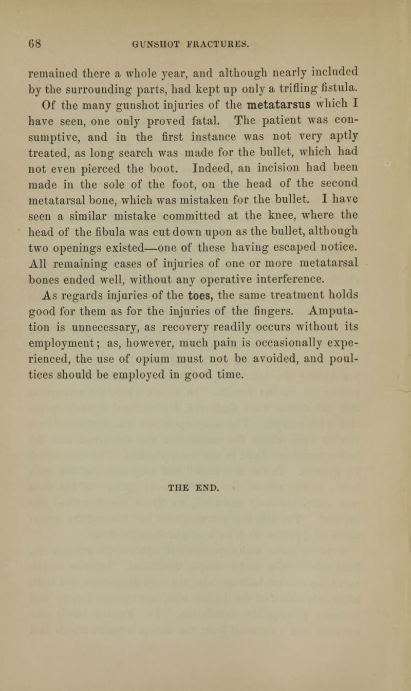 remained there a whole year, and although nearly included by the surrounding parts, had kept up only a trifling fistula. Of the many gunshot injuries of the metatarsus which I have seen, one only proved fatal. The patient was con- sumptive, and in the first instance was not very aptly treated, as long search was made for the bullet, which had not even pierced the boot. Indeed, an incision had been made in the sole of the foot, on the head of the second metatarsal bone, which was mistaken for the bullet. I have seen a similar mistake committed at the knee, where the head of the fibula was cut down upon as the bullet, although two openings existed—one of these having escaped notice. All remaining cases of injuries of one or more metatarsal bones ended well, without any operative interference. As regards injuries of the toes, the same treatment holds good for them as for the injuries of the fingers. Amputa- tion is unnecessary, as recovery readily occurs without its employment; as, however, much pain is occasionally expe- rienced, the use of opium must not be avoided, and poul- tices should be employed in good time. THE END.
