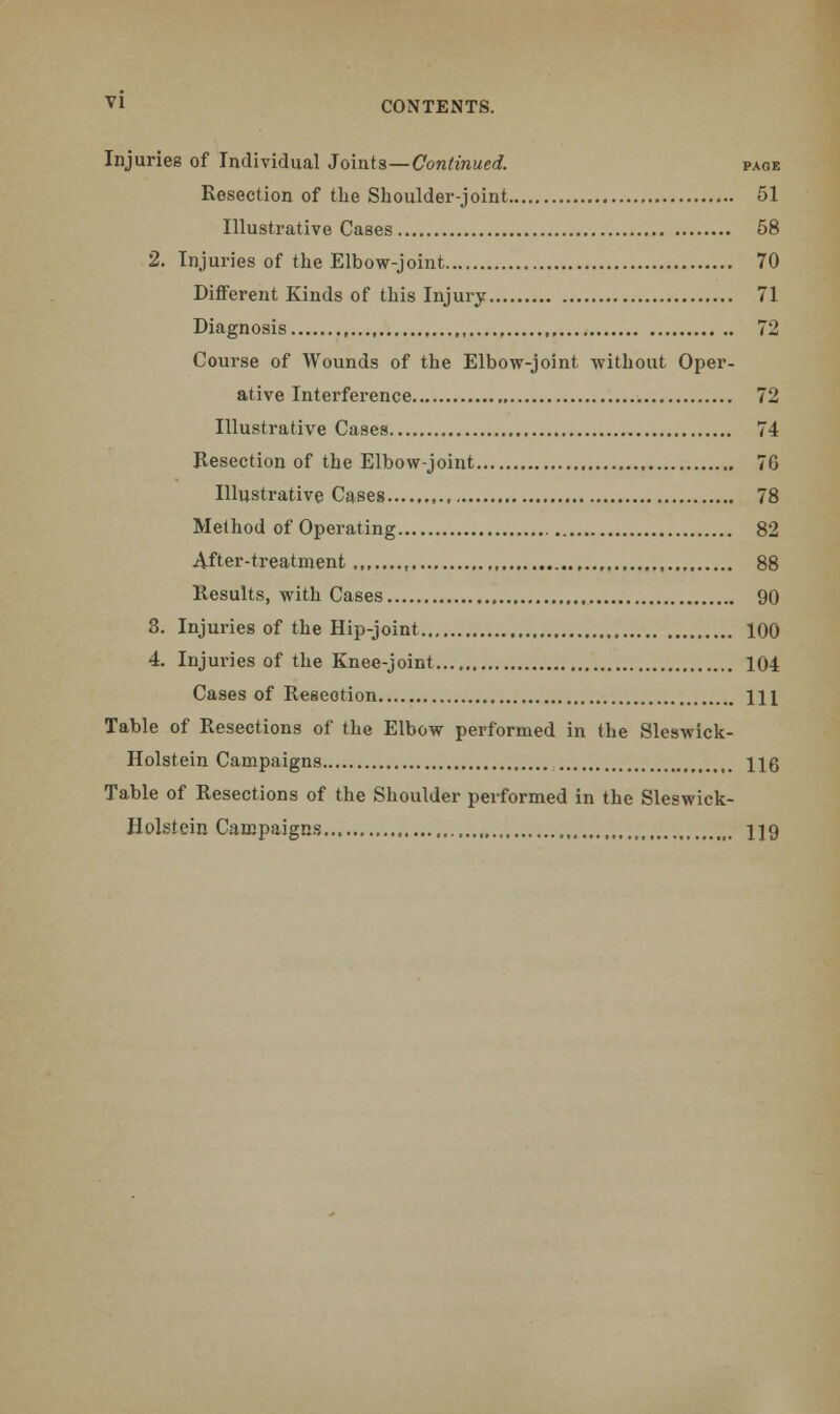 Injurieg of Individual Joints—Continued. page Resection of the Shoulder-joint 51 Illustrative Cases 58 2. Injuries of the Elbow-joint 70 Different Kinds of this Injury 71 Diagnosis , 72 Course of Wounds of the Elbow-joint without Oper- ative Interference , 72 Illustrative Cases 74 Resection of the Elbow-joint 7G Illustrative Cases 78 Method of Operating 82 After-treatment , 88 Results, with Cases 90 3. Injuries of the Hip-joint 100 4. Injuries of the Knee-joint 104 Cases of Resection HI Table of Resections of the Elbow performed in the Sleswick- Holstein Campaigns HO Table of Resections of the Shoulder performed in the Sleswick- Holstein Campaigns U9