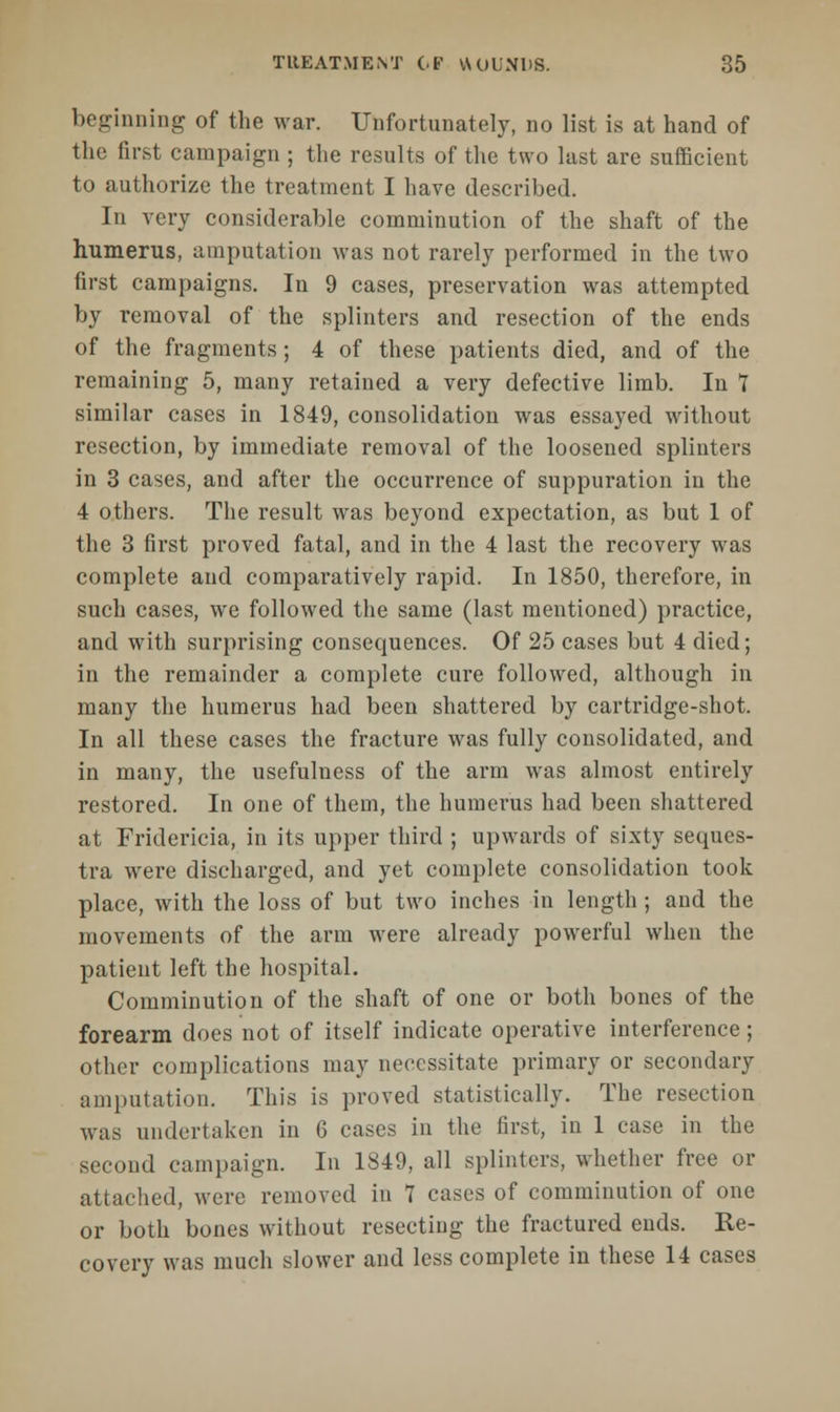 beginning of the war. Unfortunately, no list is at hand of the first campaign ; the results of the two last are sufficient to authorize the treatment I have described. In very considerable comminution of the shaft of the humerus, amputation was not rarely performed in the two first campaigns. In 9 cases, preservation was attempted by removal of the splinters and resection of the ends of the fragments ; 4 of these patients died, and of the remaining 5, many retained a very defective limb. In 7 similar cases in 1849, consolidation was essayed without resection, by immediate removal of the loosened splinters in 3 cases, and after the occurrence of suppuration in the 4 others. The result was beyond expectation, as but 1 of the 3 first proved fatal, and in the 4 last the recovery was complete and comparatively rapid. In 1850, therefore, in such cases, we followed the same (last mentioned) practice, and with surprising consequences. Of 25 cases but 4 died; in the remainder a complete cure followed, although in many the humerus had been shattered by cartridge-shot. In all these cases the fracture was fully consolidated, and in many, the usefulness of the arm was almost entirely restored. In one of them, the humerus had been shattered at Fridericia, in its upper third ; upwards of sixty seques- tra were discharged, and yet complete consolidation took place, with the loss of but two inches in length ; and the movements of the arm were already powerful when the patient left the hospital. Comminution of the shaft of one or both bones of the forearm does not of itself indicate operative interference; other complications may necessitate primary or secondary amputation. This is proved statistically. The resection was undertaken in 6 cases in the first, in 1 case in the second campaign. In 1849, all splinters, whether free or attached, were removed in 7 cases of comminution of one or both bones without resecting the fractured ends. Re- covery was much slower and less complete in these 14 cases