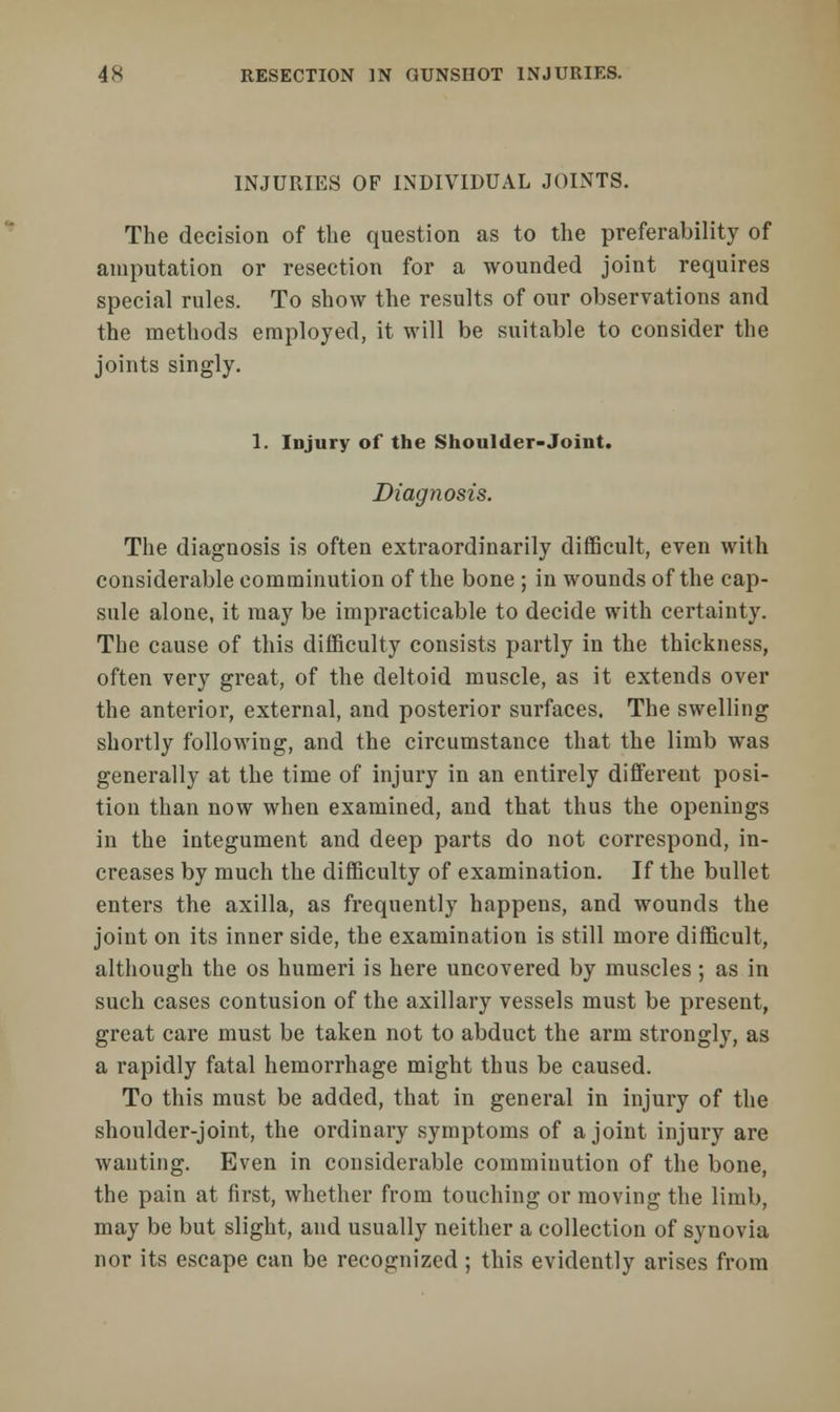 INJURIES OF INDIVIDUAL JOINTS. The decision of the question as to the preferability of amputation or resection for a wounded joint requires special rules. To show the results of our observations and the methods employed, it will be suitable to consider the joints singly. 1. Injury of the Shoulder-Joint. Diagnosis. The diagnosis is often extraordinarily difficult, even with considerable comminution of the bone ; in wounds of the cap- sule alone, it may be impracticable to decide with certainty. The cause of this difficulty consists partly in the thickness, often very great, of the deltoid muscle, as it extends over the anterior, external, and posterior surfaces. The swelling shortly following, and the circumstance that the limb was generally at the time of injury in an entirely different posi- tion than now when examined, and that thus the openings in the integument and deep parts do not correspond, in- creases by much the difficulty of examination. If the bullet enters the axilla, as frequently happens, and wounds the joint on its inner side, the examination is still more difficult, although the os humeri is here uncovered by muscles ; as in such cases contusion of the axillary vessels must be present, great care must be taken not to abduct the arm strongly, as a rapidly fatal hemorrhage might thus be caused. To this must be added, that in general in injury of the shoulder-joint, the ordinary symptoms of a joint injury are wanting. Even in considerable comminution of the bone, the pain at first, whether from touching or moving the limb, may be but slight, and usually neither a collection of synovia nor its escape can be recognized; this evidently arises from