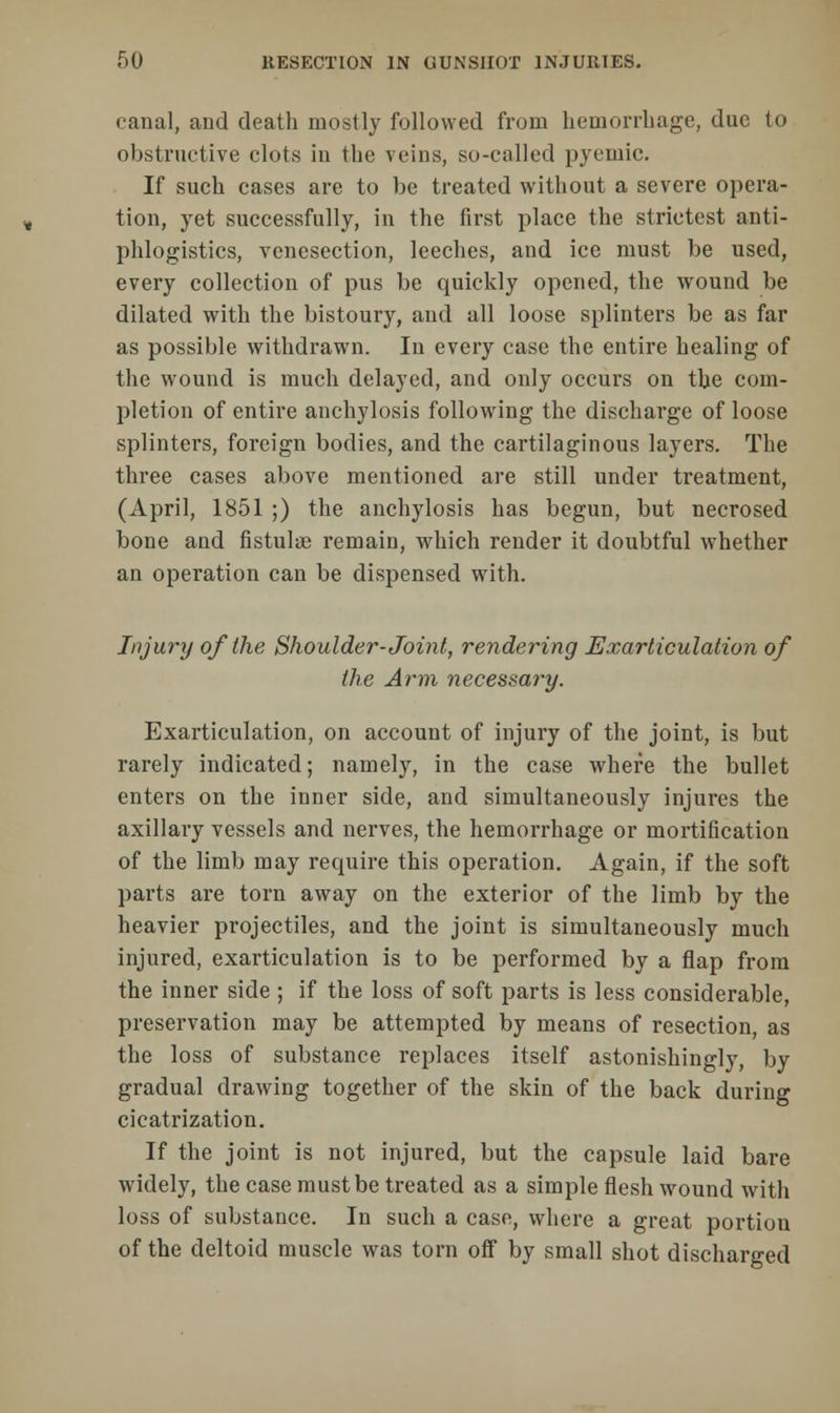 canal, and death mostly followed from hemorrhage, due to obstructive clots in the veins, so-called pyemic. If such cases are to be treated without a severe opera- tion, yet successfully, in the first place the strictest anti- phlogistics, venesection, leeches, and ice must be used, every collection of pus be quickly opened, the wound be dilated with the bistoury, and all loose splinters be as far as possible withdrawn. In every case the entire healing of the wound is much delayed, and only occurs on the com- pletion of entire anchylosis following the discharge of loose splinters, foreign bodies, and the cartilaginous layers. The three cases above mentioned are still under treatment, (April, 1851 ;) the anchylosis has begun, but necrosed bone and fistula? remain, which render it doubtful whether an operation can be dispensed with. Injury of the Shoulder-Joint, rendering Exarticulation of the Arm necessary. Exarticulation, on account of injury of the joint, is but rarely indicated; namely, in the case where the bullet enters on the inner side, and simultaneously injures the axillary vessels and nerves, the hemorrhage or mortification of the limb may require this operation. Again, if the soft parts are torn away on the exterior of the limb by the heavier projectiles, and the joint is simultaneously much injured, exarticulation is to be performed by a flap from the inner side ; if the loss of soft parts is less considerable, preservation may be attempted by means of resection, as the loss of substance replaces itself astonishingly, by gradual drawing together of the skin of the back during cicatrization. If the joint is not injured, but the capsule laid bare widely, the case must be treated as a simple flesh wound with loss of substance. In such a case, where a great portion of the deltoid muscle was torn off by small shot discharged