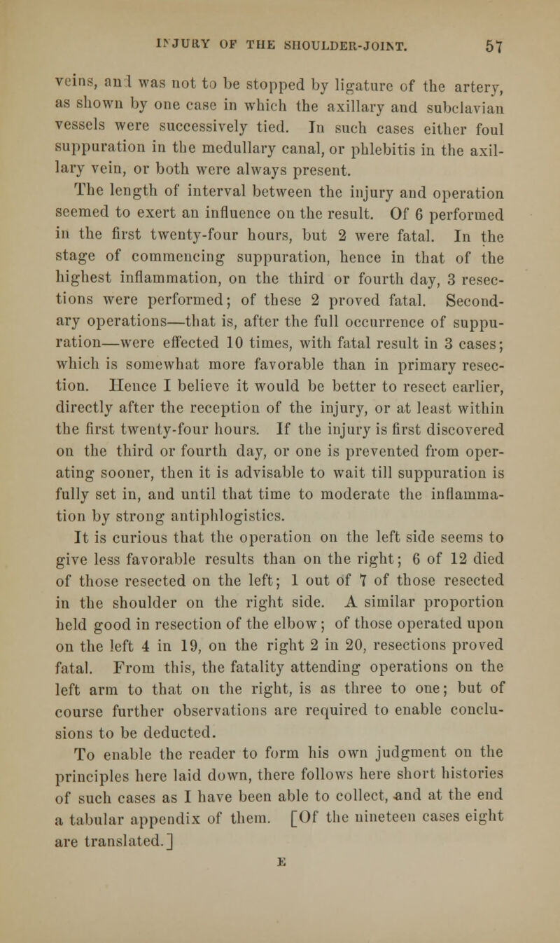 veins, an 1 was not to be stopped by ligature of the artery, as shown by one ease in which the axillary and subclavian vessels were successively tied. In such cases either foul suppuration in the medullary canal, or phlebitis in the axil- lary vein, or both were always present. The length of interval between the injury and operation seemed to exert an influence on the result. Of 6 performed in the first twenty-four hours, but 2 were fatal. In the stage of commencing suppuration, hence in that of the highest inflammation, on the third or fourth day, 3 resec- tions were performed; of these 2 proved fatal. Second- ary operations—that is, after the full occurrence of suppu- ration—were effected 10 times, with fatal result in 3 cases; which is somewhat more favorable than in primary resec- tion. Hence I believe it would be better to resect earlier, directly after the reception of the injury, or at least within the first twenty-four hours. If the injury is first discovered on the third or fourth day, or one is prevented from oper- ating sooner, then it is advisable to wait till suppuration is fully set in, and until that time to moderate the inflamma- tion by strong antiphlogistics. It is curious that the operation on the left side seems to give less favorable results than on the right; 6 of 12 died of those resected on the left; 1 out of 7 of those resected in the shoulder on the right side. A similar proportion held good in resection of the elbow; of those operated upon on the left 4 in 19, on the right 2 in 20, resections proved fatal. From this, the fatality attending operations on the left arm to that on the right, is as three to one; but of course further observations are required to enable conclu- sions to be deducted. To enable the reader to form his own judgment on the principles here laid down, there follows here short histories of such cases as I have been able to collect, and at the end a tabular appendix of them. [Of the nineteen cases eight are translated.] E