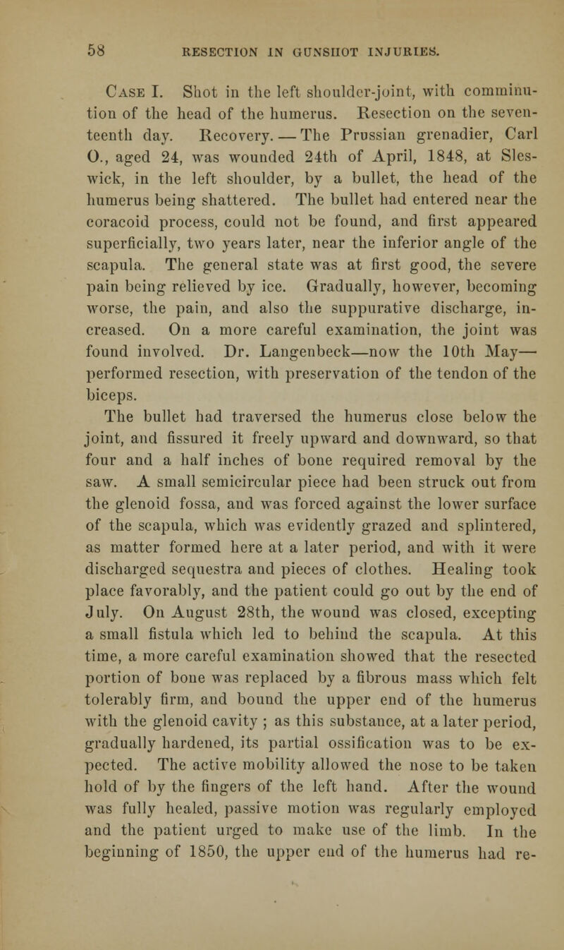 Case I. Shot in the left shoulder-joint, with comminu- tion of the head of the humerus. Resection on the seven- teenth day. Recovery. — The Prussian grenadier, Carl O., aged 24, was wounded 24th of April, 1848, at Sles- wick, in the left shoulder, by a bullet, the head of the humerus being shattered. The bullet had entered near the coracoid process, could not be found, and first appeared superficially, two years later, near the inferior angle of the scapula. The general state was at first good, the severe pain being relieved by ice. Gradually, however, becoming worse, the pain, and also the suppurative discharge, in- creased. On a more careful examination, the joint was found involved. Dr. Langenbeck—now the 10th May— performed resection, with preservation of the tendon of the biceps. The bullet had traversed the humerus close below the joint, and fissured it freely upward and downward, so that four and a half inches of bone required removal by the saw. A small semicircular piece had been struck out from the glenoid fossa, and was forced against the lower surface of the scapula, which was evidently grazed and splintered, as matter formed here at a later period, and with it were discharged sequestra and pieces of clothes. Healing took place favorably, and the patient could go out by the end of July. On August 28th, the wound was closed, excepting a small fistula which led to behind the scapula. At this time, a more careful examination showed that the resected portion of bone was replaced by a fibrous mass which felt tolerably firm, and bound the upper end of the humerus with the glenoid cavity ; as this substance, at a later period, gradually hardened, its partial ossification was to be ex- pected. The active mobility allowed the nose to be taken hold of by the fingers of the left hand. After the wound was fully healed, passive motion was regularly employed and the patient urged to make use of the limb. In the beginning of 1850, the upper end of the humerus had re-