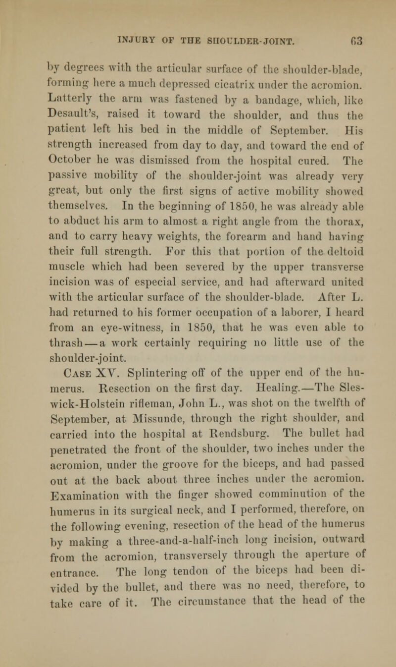 by degrees with the articular surface of the shoulder-blade forming here a much depressed cicatrix under the acromion. Latterly the arm was fastened by a bandage, which, like Desault's, raised it toward the shoulder, and thus the patient left his bed in the middle of September. His strength increased from day to day, and toward the end of October he was dismissed from the hospital cured. The passive mobility of the shoulder-joint was already very great, but only the first signs of active mobility showed themselves. In the beginning of 1850, he was already able to abduct his arm to almost a right angle from the thorax, and to carry heavy weights, the forearm and hand having their full strength. For this that portion of the deltoid muscle which had been severed by the upper transverse incision was of especial service, and had afterward united with the articular surface of the shoulder-blade. After L. had returned to his former occupation of a laborer, I heard from an eye-witness, in 1850, that he was even able to thrash — a work certainly requiring no little use of the shouldei--joint. Case XV. Splintering off of the upper end of the hu- merus. Resection on the first day. Healing.—The Sles- wick-Holstein rifleman, John L., was shot on the twelfth of September, at Missunde, through the right shoulder, and carried into the hospital at Rendsburg. The bullet had penetrated the front of the shoulder, two inches under the acromion, under the groove for the biceps, and had passed out at the back about three inches under the acromion. Examination with the finger showed comminution of the humerus in its surgical neck, and I performed, therefore, on the following evening, resection of the head of the humerus by making a three-and-a-half-inch long incision, outward from the acromion, transversely through the aperture of entrance. The long tendon of the biceps had been di- vided by the bullet, and there was no need, therefore, to take care of it. The circumstance that the head of the