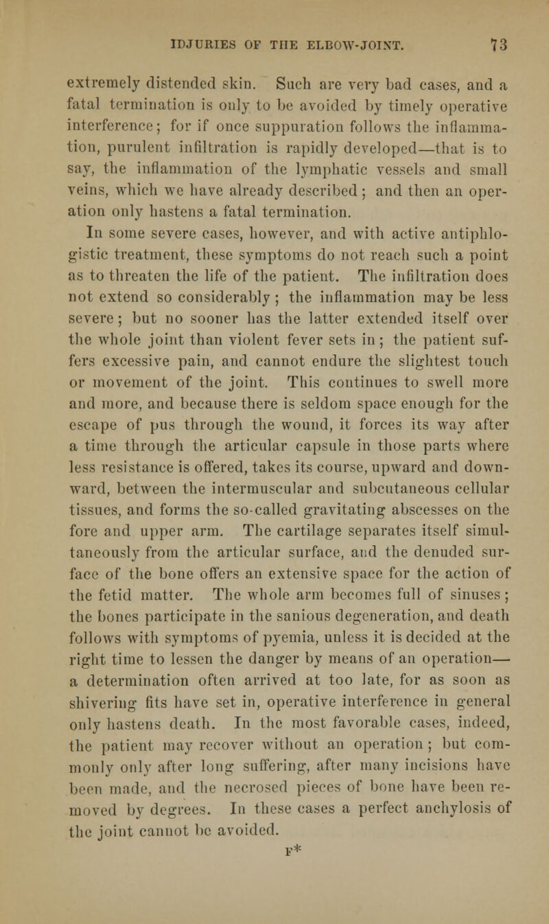 extremely distended skin. Such are very bad eases, and a fatal termination is only to be avoided by timely operative interference; for if once suppuration follows the inflamma- tion, purulent infiltration is rapidly developed—that is to say, the inflammation of the lymphatic vessels and small veins, which we have already described; and then an oper- ation only hastens a fatal termination. In some severe cases, however, and with active antiphlo- gistic treatment, these symptoms do not reach such a point as to threaten the life of the patient. The infiltration does not extend so considerably ; the inflammation may be less severe; but no sooner has the latter extended itself over the whole joint than violent fever sets in; the patient suf- fers excessive pain, and cannot endure the slightest touch or movement of the joint. This continues to swell more and more, and because there is seldom space enough for the escape of pus through the wound, it forces its way after a time through the articular capsule in those parts where less resistance is offered, takes its course, upward and down- ward, between the intermuscular and subcutaneous cellular tissues, and forms the so-called gravitating abscesses on the fore and upper arm. The cartilage separates itself simul- taneously from the articular surface, and the denuded sur- face of the bone offers an extensive space for the action of the fetid matter. The whole arm becomes full of sinuses; the bones participate in the sanious degeneration, and death follows with symptoms of pyemia, unless it is decided at the right time to lessen the danger by means of an operation— a determination often arrived at too late, for as soon as shivering fits have set in, operative interference in general only hastens death. In the most favorable cases, indeed, the patient may recover without an operation ; but com- monly only after long suffering, after many incisions have been made, and the necrosed pieces of bone have been re- moved by degrees. In these cases a perfect anchylosis of the joint cannot lie avoided.