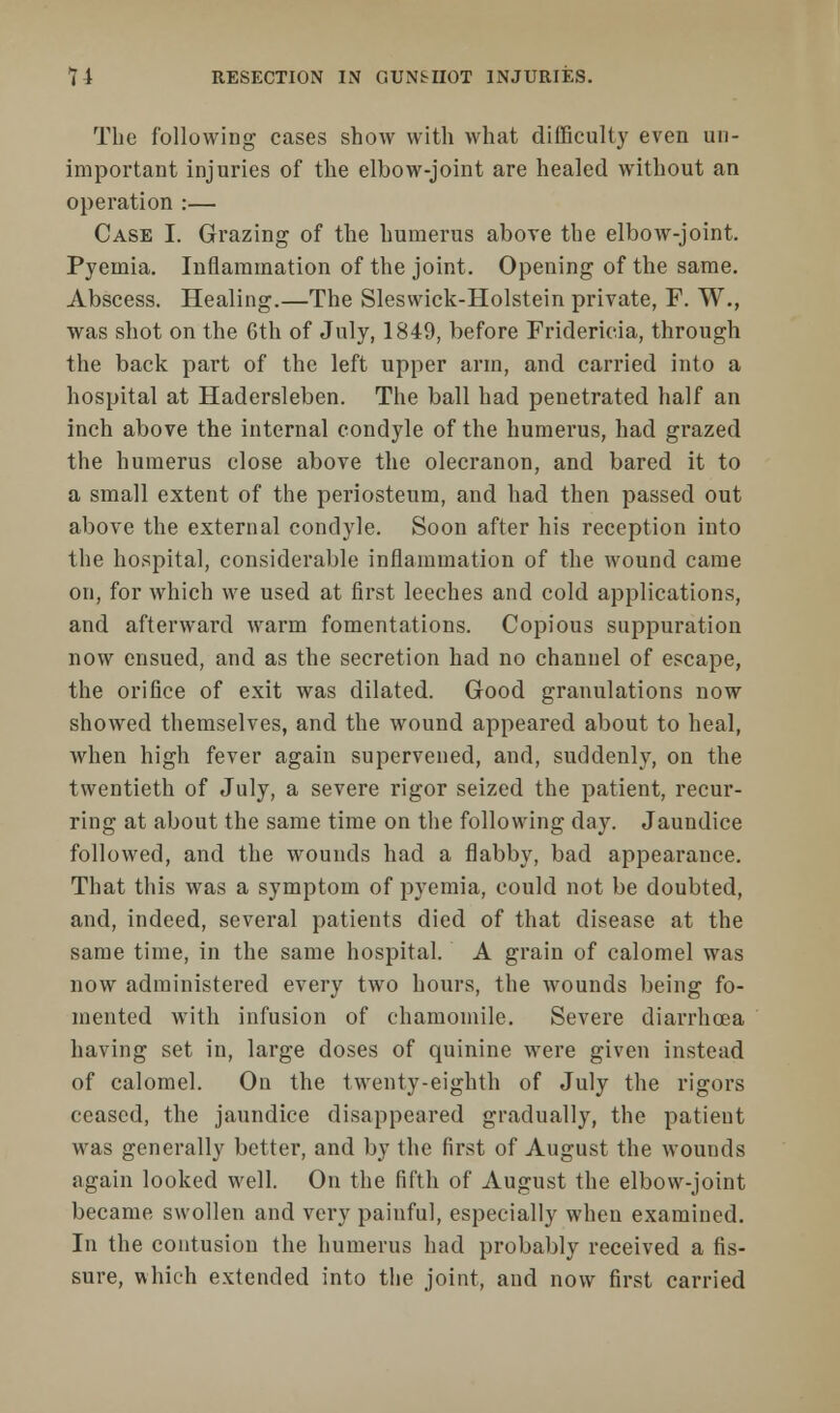 The following cases show with what difficulty even un- important injuries of the elbow-joint are healed without an operation :— Case I. Grazing of the humerus above the elbow-joint. Pyemia. Inflammation of the joint. Opening of the same. Abscess. Healing.—The Sleswick-Holstein private, F. W., was shot on the 6th of July, 1849, before Fridericia, through the back part of the left upper arm, and carried into a hospital at Hadersleben. The ball had penetrated half an inch above the internal condyle of the humerus, had grazed the humerus close above the olecranon, and bared it to a small extent of the periosteum, and had then passed out above the external condyle. Soon after his reception into the hospital, considerable inflammation of the wound came on, for which we used at first leeches and cold applications, and afterward warm fomentations. Copious suppuration now ensued, and as the secretion had no channel of escape, the orifice of exit was dilated. Good granulations now showed themselves, and the wound appeared about to heal, when high fever again supervened, and, suddenly, on the twentieth of July, a severe rigor seized the patient, recur- ring at about the same time on the following day. Jaundice followed, and the wounds had a flabby, bad appearance. That this was a symptom of pyemia, could not be doubted, and, indeed, several patients died of that disease at the same time, in the same hospital. A grain of calomel was now administered every two hours, the wounds being fo- mented with infusion of chamomile. Severe diarrhoea having set in, large doses of quinine were given instead of calomel. On the twenty-eighth of July the rigors ceased, the jaundice disappeared gradually, the patient was generally better, and by the first of August the wounds again looked well. On the fifth of August the elbow-joint became swollen and very painful, especially when examined. In the contusion the humerus had probably received a fis- sure, which extended into the joint, and now first carried