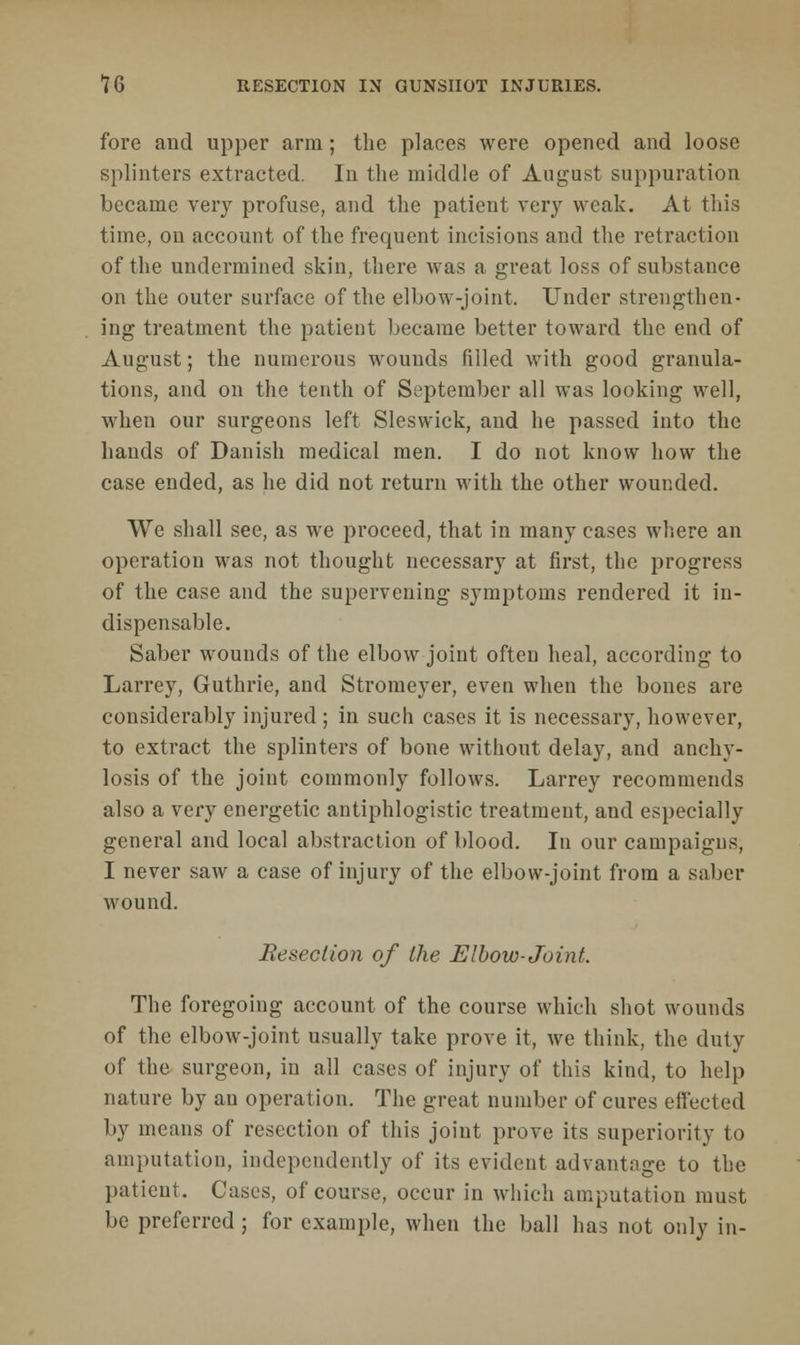 fore and upper arm; the places were opened and loose splinters extracted. In the middle of August suppuration became very profuse, and the patient very weak. At this time, on account of the frequent incisions and the retraction of the undermined skin, there was a great loss of substance on the outer surface of the elbow-joint. Under strengthen- ing treatment the patient became better toward the end of August; the numerous wounds filled with good granula- tions, and on the tenth of September all was looking well, when our surgeons left Sleswick, and he passed into the hands of Danish medical men. I do not know how the case ended, as he did not return with the other wounded. We shall see, as we proceed, that in many cases where an operation was not thought necessary at first, the progress of the case and the supervening symptoms rendered it in- dispensable. Saber wounds of the elbow joint often heal, according to Larrey, Guthrie, and Stromeyer, even when the bones are considerably injured ; in such cases it is necessary, however, to extract the splinters of bone without delay, and anchy- losis of the joint commonly follows. Larrey recommends also a very energetic antiphlogistic treatment, and especially general and local abstraction of blood. In our campaigns, I never saw a case of injury of the elbow-joint from a saber wound. Resection of the Elbow-Joint. The foregoing account of the course which shot wounds of the elbow-joint usually take prove it, we think, the duty of the surgeon, in all cases of injury of this kind, to help nature by an operation. The great number of cures effected by means of resection of this joint prove its superiority to amputation, independently of its evident advantage to the patient. Cases, of course, occur in which amputation must be preferred ; for example, when the ball has not only in-