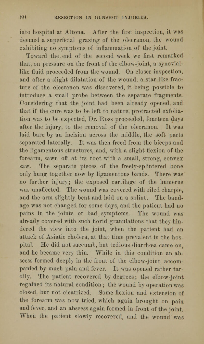 into hospital at Altona. After the first inspection, it was deemed a superficial grazing of the olecranon, the wound exhibiting no symptoms of inflammation of the joint. Toward the.end of the second week we first remarked that, on pressure on the front of the elbow-joint, a synovial- like fluid proceeded from the wound. On closer inspection, and after a slight dilatation of the wound, a star-like frac- ture of the olecranon was discovered, it being possible to introduce a small probe between the separate fragments. Considering that the joint had been already opened, and that if the cure was to be left to nature, protracted exfolia- tion was to be expected, Dr. Ross proceeded, fourteen days after the injury, to the removal of the olecranon. It was laid bare by an incision across the middle, the soft parts separated laterally. It was then freed from the biceps and the ligamentous structures, and, with a slight flexion of the forearm, sawn off at its root with a small, strong, convex saw. The separate pieces of the freely-splintered bone only hung together now by ligamentous bands. There was no further injury; the exposed cartilage of the humerus was unaffected. The wound was covered with oiled charpie, and the arm slightly bent and laid on a splint. The band- age was not changed for some days, and the patient had no pains in the joints or bad symptoms. The wound was already covered with such florid granulations that they hin- dered the view into the joint, when the patient had an attack of Asiatic cholera, at that time prevalent in the hos- pital. He did not succumb, but tedious diarrhoea came on, and he became very thin. While in this condition an ab- scess formed deeply in the front of the elbow-joint, accom- panied by much pain and fever. It was opened rather tar- dily. The patient recovered by degrees; the elbow-joint regained its natural condition; the wound by operation was closed, but not cicatrized. Some flexion and extension of the forearm was now tried, which again brought on pain and fever, and an abscess again formed in front of the joint. When the patient slowly recovered, and the wound was